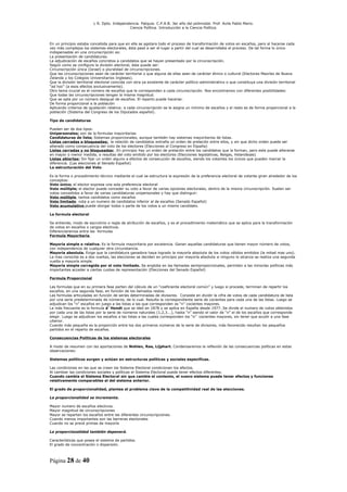 L R. Dpto. Independencia. Patquia. C.P.A.B. 3er año del polimodal. Prof. Avila Pablo Mario.
                                             Ciencia Política. Introducción a la Ciencia Política.



En un principio estaba concebida para que en ella se agotara todo el proceso de transformación de votos en escaños, pero al hacerse cada
vez más complejos los sistemas electorales, ésta pasó a ser el lugar a partir del cual se desarrollaba el proceso. De tal forma lo único
indispensable en una circunscripción es:
La presentación de candidaturas.
La adjudicación de escaños concretos a candidatos que se hayan presentado por la circunscripción.
Según como se configure la división electoral, éste puede ser:
Circunscripción única (Israel) o pluralidad de circunscripciones.
Que las circunscripciones sean de carácter territorial o que alguna de ellas sean de carácter étnico o cultural (Electores Maoríes de Nueva
Zelanda y los Colegios Universitarios Ingleses).
Que la división territorial electoral coincida con otra ya existente de carácter político-administrativo o que constituya una división territorial
“ad hoc” (a esos efectos exclusivamente).
Otro tema crucial es el número de escaños que le corresponden a cada circunscripción. Nos encontramos con diferentes posibilidades:
Que todas las circunscripciones tengan la misma magnitud.
Que se opte por un número desigual de escaños. El reparto puede hacerse:
De forma proporcional a la población
Aplicando criterios de igualación relativa: a cada circunscripción se le asigna un mínimo de escaños y el resto es de forma proporcional a la
población (Sistema del Congreso de los Diputados español).

Tipo de candidaturas

Pueden ser de dos tipos:
Unipersonales; son de la formulas mayoritarias
Candidaturas de lista; Sistemas proporcionales, aunque también hay sistemas mayoritarios de listas.
Listas cerradas o bloqueadas; la relación de candidatos entraña un orden de prelación entre ellos, y sin que dicho orden pueda ser
alterado como consecuencia del voto de los electores (Elecciones al Congreso en España)
Listas cerradas y no bloqueadas: En principio hay un orden de prelación entre los candidatos que la forman, pero este puede alterarse
en mayor o menor medida, a resultas del voto emitido por los electores (Elecciones legislativas, Belgas, Holandesas)
Listas abiertas: Sin fijar un orden alguno a efectos de consecución de escaños, siendo los votantes los únicos que pueden marcar la
diferencia. (Las elecciones al Senado Español)
La estructuración del Voto

Es la forma o procedimiento técnico mediante el cual se estructura la expresión de la preferencia electoral de votante giran alrededor de los
conceptos:
Voto único; el elector expresa una sola preferencia electoral
Voto múltiple; el elector puede conceder su voto a favor de varias opciones electorales, dentro de la misma circunscripción. Suelen ser
votos concedidos a favor de varias candidaturas unipersonales y hay que distinguir:
Voto múltiple tantos candidatos como escaños
Voto limitado vota a un numero de candidatos inferior al de escaños (Senado Español)
Voto acumulativo puede otorgar todos o parte de los votos a un mismo candidato.

La formula electoral

Se entiende, modo de escrutinio o regla de atribución de escaños, y es el procedimiento matemático que se aplica para la transformación
de votos en escaños o cargos electivos.
Diferenciaremos entre las formulas
Formula Mayoritaria

Mayoría simple o relativa. Es la formula mayoritaria por excelencia. Ganan aquellas candidaturas que tienen mayor número de votos,
con independencia de cualquier otra circunstancia.
Mayoría absoluta. Exige que la candidatura ganadora haya logrado la mayoría absoluta de los votos válidos emitidos (la mitad mas uno).
La mas conocida es a dos vueltas, las elecciones se deciden en principio por mayoría absoluta si ninguno lo alcanza se realiza una segunda
vuelta a mayoría simple.
Mayoría simple corregida por el voto limitado. Se engloba en las llamadas semiproporcionales, permiten a las minorías políticas más
importantes acceder a ciertas cuotas de representación (Elecciones del Senado Español)

Formula Proporcional

Las formulas que en su primera fase parten del cálculo de un “coeficiente electoral común” y luego si procede, terminan de repartir los
escaños, en una segunda fase, en función de los llamados restos.
Las formulas articuladas en función de series determinadas de divisores. Consiste en dividir la cifra de votos de cada candidatura de lista
por una serie predeterminada de números, de lo cual. Resulta la correspondiente serie de cocientes para cada una de las listas. Luego se
adjudican los “n” escaños en juego a las listas a las que corresponden os “n” cocientes mayores.
La más frecuente es la formula d´Hondt que se ideó en 1878 y se aplica en España desde 1977. Se divide el numero de votos obtenidos
por cada una de las listas por la serie de números naturales (1,2,3...), hasta “n” siendo el valor de “n” el de los escaños que corresponde
elegir. Luego se adjudican los escaños a las listas a las cuales corresponden los “n” cocientes mayores, sin tener que acudir a una fase
ulterior.
Cuando más pequeña es la proporción entre los dos primeros números de la serie de divisores, más favorecido resultan los pequeños
partidos en el reparto de escaños.

Consecuencias Políticas de los sistemas electorales

A modo de resumen con las aportaciones de Nohlen, Rae, Lijphart. Condensaremos la reflexión de las consecuencias políticas en estas
observaciones:

Sistemas políticos surgen y actúan en estructuras políticas y sociales especificas.

Las condiciones en las que se crean los Sistema Electoral condicionan los efectos.
Al cambiar las condiciones sociales y políticas el Sistema Electoral puede tener efectos diferentes.
Cuando cambia el Sistema Electoral sin que cambie el contexto, el nuevo sistema puede tener efectos y funciones
relativamente comparables al del sistema anterior.

El grado de proporcionalidad, plantea el problema clave de la competitividad real de las elecciones.

La proporcionalidad se incrementa.

Mayor numero de escaños electivos.
Mayor magnitud de circunscripciones
Mayor se reparten los escaños entre las diferentes circunscripciones.
Cuando menos importantes son las barreras electorales
Cuando no se prevé primas de mayoría

La proporcionalidad también depenerá.

Características que posea el sistema de partidos.
El grado de concentración o dispersión.



Página 28 de 40
 