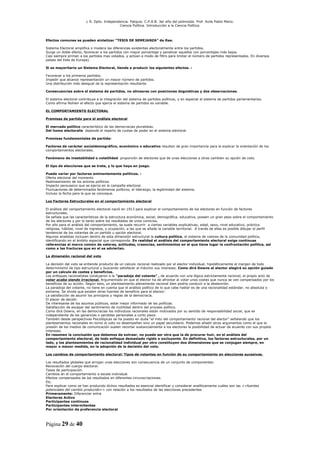 L R. Dpto. Independencia. Patquia. C.P.A.B. 3er año del polimodal. Prof. Avila Pablo Mario.
                                            Ciencia Política. Introducción a la Ciencia Política.



Efectos comunes se pueden sintetizar “TESIS DE SEMEJANZA” de Rae.

Sistema Electoral amplifica o modera las diferencias existentes electoralmente entre los partidos.
Surge un doble efecto, favorecer a los partidos con mayor porcentaje y penalizar aquellos con porcentajes más bajos.
Casi siempre priman a los partidos mas votados, y actúan a modo de filtro para limitar el número de partidos representados. En diversos
países del Este de Europa).

Si es mayoritario un Sistema Electoral, tiende a producir los siguientes efectos. :

Favorecer a los primeros partidos.
Impedir que alcance representación un mayor número de partidos.
Una distribución más desigual de la representación resultante.

Consecuencias sobre el sistema de partidos, no alinearse con posiciones dogmáticas y dos observaciones.

El sistema electoral contribuye a la integración del sistema de partidos políticos, y en especial al sistema de partidos parlamentarios.
Como afirma Nohlen el efecto que ejerce el sistema de partidos es variable.

EL COMPORTAMIENTO ELECTORAL

Premisas de partida para el análisis electoral

El mercado político característico de las democracias pluralistas.
Del homo electoralis depende el reparto de cuotas de poder en el sistema electoral.

Premisas fundamentales de partida:

Factores de carácter socialdemográfico, económico o educativo resultan de gran importancia para la explicar la orientación de los
comportamientos electorales.

Fenómeno de inestabilidad o volatilidad proporción de electores que de unas elecciones a otras cambien su opción de voto.

El tipo de elecciones que se trate, y lo que haya en juego.

Puede variar por factores eminentemente políticos. :
Oferta electoral del momento
Realineamiento de los actores políticos.
Impacto persuasivo que se ejerza en la campaña electoral.
Fluctuaciones de determinados fenómenos políticos, el liderazgo, la legitimidad del sistema.
Incluso la fecha para la que se convoque.

Los Factores Estructurales en el comportamiento electoral

El análisis del comportamiento electoral nació en 1913 para explicar el comportamiento de los electores en función de factores
estructurales.
Se señala que las características de la estructura económica, social, demográfica, educativa, poseen un gran peso sobre el comportamiento
de los electores y por lo tanto sobre los resultados de unos comicios.
Por ello para el análisis del comportamiento, se suele recurrir a ciertas variables explicativas; edad, sexo, nivel educativo, práctica
religiosa, hábitat, nivel de ingresos, y ocupación, a las que se añade la variable territorial. A través de ellas es posible dibujar el perfil
tendencial de los votantes de un partido u opción electoral.
Algunos analistas incluyen dentro de esta dimensión estructural la cultura política, el sistema de valores de la comunidad política,
identificando en el ámbito espacial que corresponda. En realidad el análisis del comportamiento electoral exige continuas
referencias al marco común de valores, actitudes, creencias, sentimientos en el que tiene lugar la confrontación política, así
como a las fracturas que en el se adviertan.

La dimensión racional del voto

La decisión del voto se entiende producto de un calculo racional realizado por el elector individual, hipotéticamente al margen de todo
determinismo de tipo estructural y buscando satisfacer al máximo sus intereses. Como dirá Downs el elector elegirá su opción guiado
por un calculo de costes y beneficios.
Los enfoques racionalistas condujeron a la “paradoja del votante” , de acuerdo con una lógica estrictamente racional, el propio acto de
votar acaba siendo irracional. Argumentado en que el elector ha de afrontar al votar unos costes que nunca se ven compensados por los
beneficios de su acción. Según esto, un planteamiento plenamente racional bien podría conducir a la abstención.
La paradoja del votante, no tiene en cuenta que el análisis político de lo que cabe hablar es de una racionalidad estándar, no absoluta o
extrema. Se olvida que existen otras fuentes de beneficio para el elector:
La satisfacción de asumir los principios y reglas de la democracia.
El placer de decidir.
De interesarse de los asuntos públicos, estar mejor informado de las políticas.
Satisfacción de escapar del sentimiento de inutilidad dentro del proceso político.
Como dirá Downs, en las democracias los individuos racionales están motivados por su sentido de responsabilidad social, que es
independiente de las ganancias o perdidas personales a corto plazo.
También desde perspectivas Psicológicas se ha puesto en duda “el mito del comportamiento racional del elector” señalando que los
planteamientos racionales en torno al voto no desempeñan sino un papel secundario. Podemos añadir otros argumentos como el que la
presión de los medios de comunicación suelen recortar sustancialmente a los electores la posibilidad de actuar de acuerdo con sus propios
intereses.
En resumen la conclusión que debemos de extraer, no puede ser otra que la de procurar huir, en el análisis del
comportamiento electoral, de todo enfoque demasiado rígido o excluyente. En definitiva, los factores estructurales, por un
lado, y los planteamientos de racionalidad individual por otro constituyen dos dimensiones que se conjugan siempre, en
mayor o menor medida, en la adopción de la decisión del voto.

Los cambios de comportamiento electoral: Tipos de votantes en función de su comportamiento en elecciones sucesivas.

Los resultados globales que arrojan unas elecciones son consecuencia de un conjunto de componentes:
Renovación del cuerpo electoral.
Tasas de participación.
Cambios en el comportamiento a escala individual.
Efectos compensados de los resultados en diferentes circunscripciones.
Etc.
Para explicar como se han producido dichos resultados es esencial identificar y considerar analíticamente cuáles son las <<fuentes
potenciales del cambio producido>> con relación a los resultados de las elecciones precedentes
Primeramente: Diferenciar entre
Electores Activo
Participantes continuos
Participantes intermitentes
Por orientación de preferencia electoral



Página 29 de 40
 