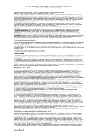 L R. Dpto. Independencia. Patquia. C.P.A.B. 3er año del polimodal. Prof. Avila Pablo Mario.
                                            Ciencia Política. Introducción a la Ciencia Política.



Presentación de problemas centrales a resolver y necesarios para encontrar las respuestas buscadas.
Métodos concretos a utilizar y rechazo de los no válidos para conseguir su meta.
En la base de estas tres etapas subyacen los principios axiomáticos en los que se apoya la sistematización del autor. Cuanto más claras
tenga las ideas el autor, cuanto más transparente sea su formalización y la explicitación de los presupuestos, más rendimiento obtendrá del
equipo de trabajo y del dinero invertido. Einstein llegó a reconocer que al fondo del diseño teórico se encuentra siempre un conjunto de
principios indemostrables, percibidos intuitivamente a través de una cierta empatía o “Einffühlung”, llamada “Intellectual Love” por Popper.
Existen unos criterios concretos para evaluar la aptitud del sistema conceptual que se plantee utilizar cuando se va a realizar un trabajo:
Criterio de precisión: los conceptos claves de un aparato conceptual, incluidos en un enfoque teórico deben estar definidos
ajustadamente. Por tanto, habrá que evitar:
La ambigüedad o confusión producida al definir un concepto de modo que varias personas lo puedan entender de diferente manera.
Ambivalencia que se produce cuando un concepto está definido de tal forma que el mismo observador podría encontrar en un fenómeno
político dos contenidos diferentes, teniendo motivos en ambos casos para entenderlo así.
Definir los conceptos sólo verbalmente al estilo diccionario, refiriendo una palabra a otra y ésta a su vez a otras en cadenas sin fin ni
respuesta.
Falta de parsimonia teórica o defecto que se produce si se abusa del número de presupuestos básicos axiomáticos indemostrables.
Criterio de conductividad: los conceptos básicos de un sistema deben conducir a la elaboración de una teoría potente con fuerte
capacidad de explicación científica. En este sentido, los conceptos que intentan representar o describir un fenómeno pueden ser:
Clasificatorios: o conceptos tipológicos.- Aquellos que nos describen algo diciéndonos a qué clase pertenece (comunes en Biología).
Analíticos: describen el fenómeno expresando las partes de que consta (comunes en Química).
Universales: expresan el fenómeno mediante dimensiones continuas en las que todo fenómeno tiene una posición. Representan realidades
encontradas en todas las cosas (Ej.: temperatura). Si sólo se utilizan conceptos clasificatorios, la conductividad es escasa y su nivel de
profundidad teórica será bajo. En el grado analítico y en el universal, el grado de conductividad es cada vez mayor.

Problemas y métodos de investigación

Será decisiva la capacidad del técnico, su formación y su lucidez, también serán importantes sus orientaciones ideológicas, sus inhibiciones
e incluso sus manías. Normalmente, una buena propuesta teórica se caracteriza sobre todo por su capacidad para hacer las preguntas
adecuadas de la forma idónea.
Toda propuesta de proyecto debe presentarse con un presupuesto de investigación por escrito. Previamente habrá que hacer una
investigador para tal fin. Los recursos y la financiación del proyecto son un bien limitado y habrá siempre que plantearse cómo usarlos de la
forma más idónea.

PRINCIPALES ENFOQUES DE INVESTIGACIÓN EMPÍRICA

Teorías y Métodos

Las estadísticas, los sondeos de opinión y las encuestas son utensilios fundamentales para darle un carácter científico a las investigaciones
sociales, pero el objeto básico de estudio en éstas, el ser humano y su comportamiento, no permite ser entendido desde ángulos tan
reduccionistas.
En la actualidad, la ciencia política (sobre todo la americana) padece de un exceso de acumulación de datos y estudios específicos, existe
un desequilibrio entre teoría e investigación entendida como acumulación. Según R. Dahrendorf, la pretensión de la ciencia empírica es
siempre teórica y la investigación experimental sólo tiene su justificación lógica como medio de control de las hipótesis derivadas de dichas
teorías.
Los inicios de la ciencia política se sitúan en Maquiavelo, cuando comienza a darse una interpretación desideologizada de los hechos y surge
el primer intento de lo que podríamos considerar una teoría política basada en lo factual.

MAQUIAVELO (1469 - 1527)

La teoría política moderna comienza en el Renacimiento y en el análisis que Nicolás Maquiavelo hace del poder y del Estado. Su
aproximación realista significó una ruptura con la tradición medieval que durante muchos siglos había entendido la política como algo
inseparable de la religión y la moral. Con Maquiavelo el poder se convertirá en un mecanismo de estudio a través de las técnicas o
principios de posible aplicación universal. Fundamentándose en la observación de los hechos y en su convicción de que la naturaleza de los
hombres es constante e inalterable en muchos sentidos, Maquiavelo construye una teoría capaz de predecir y explicar las realidades
políticas. “El Príncipe” es un manual práctico para gobernar y mantener el poder sin caer en las trampas y los engaños de los hombres.
Según Maquiavelo, la religión y la moral pueden ser utilizadas para consolidar el poder pero el funcionamiento de éste es ajeno de aquéllas.
Aunque sean inmorales, los fines políticos justifican siempre los medios empleados.
El problema de Maquiavelo no es legitimar el poder sino mantenerlo basándose en la fuerza y la astucia, ya que estos son los únicos
elementos capaces de explicar la caída de imperios y gobiernos. De esta forma, Maquiavelo lo que pretendía era enseñar cuáles son los
mecanismos del gobierno, cómo se puede consolidar y fortalecer el Estado y qué errores llevan a la decadencia y a la ruina. En este
sentido, la modernidad de Maquiavelo, paralela a la incipiente revolución copernicana, retoma la secularización anunciada por Aristóteles y
Marsilio de Padua, y la lleva a los umbrales de la ciencia positiva.
Maquiavelo considera que la fuerza es el único medio para incrementar y mantener el poder. Ya que la ambición natural de los hombres y
de los estados hace que tras las fronteras amenace siempre la hostilidad de la guerra, la educación y el oficio del príncipe deberá estar
dirigido a conocer el arte de la guerra, ya que descuidar este oficio conduce directamente al fracaso.
En “El Príncipe”, Maquiavelo distingue entre las “buenas leyes” y las “buenas armas” como ingredientes fundamentales para la
consolidación de cualquier Estado.
Por “buenas armas” Maquiavelo entiende las fuerzas nacionales permanentes y disciplinadas de ciudadanos que aman su nación, no
ejércitos de mercenarios dispuestos a venderse al mejor postor.
En la filosofía maquiavélica existen dos abstracciones teóricas ineludibles: la fortuna y la virtud. Frente a la imprevisibilidad del azar
(fortuna) Maquiavelo propone la virtud, o combinación compuesta por la fuerza, el valor, la capacidad de resolución, la inteligencia, la
astucia y la estrategia. El objetivo fundamental de los escritos de Maquiavelo es la capacidad de imposición y de reconocimiento por los
demás y este punto nos adentra en una dimensión clave de la política y del mundo actual. “El Príncipe” puede ser visto como un gran
tratado para el arte de la manipulación de la imagen, no es necesario ser bueno y honrado sino parecerlo. Para Maquiavelo, siempre hay
una razón de Estado que justifica y en ocasiones hace necesario el empleo de la violencia y la crueldad. Es en este punto cuando se
pregunta si vale más ser amado que temido. Debido a la condición pesimista del florentino, concluirá que vale más ser temido que amado
ya que la naturaleza del hombre le hace ser ingrato y tardan mucho menos en agredir al que aman que al que temen porque el amor lleva
al exceso de confianza y a la falta de respeto. Sin embargo, el temor no debe convertirse en odio o desprecio hacia el príncipe.
“Como los hombres son malos y no mantendrán su palabra contigo, tampoco tú estás obligado a mantenerla con ellos”.
Maquiavelo es un claro antecedente de cualquier concepción realista de la democracia. Según Maquiavelo, la opinión de la mayoría debe ser
despreciada ya que la capacidad crítica e intelectual de la masa es casi inexistente.
“El vulgo es reducido siempre por la apariencia y por los acontecimientos; ¿y no es el vulgo lo que constituye la muchedumbre?”.

HOBBES O LA PROTECCIÓN DEL ESTADO ABSOLUTO (1588 - 1679)

El método de Thomas Hobbes se basa en los nuevos modelos científico-matemáticos que, a partir de las precisas mediciones de Galileo,
llevarán a cabo la revolución científica iniciada por Copérnico en el Renacimiento. Estos planteamientos son paralelos a la eclosión de la
burguesía como clase social considerada.
Hobbes entiende la política y al propio ser humano como una parte más del universo mecánico inteligible al lenguaje matemático. Esta
visión del mundo implica un materialismo radical ya implícito en las primeras páginas de su obra más representativa, “Leviatán”. Para
Hobbes, la vida es como un movimiento artificial en el que el cuerpo humano funciona como un mecanismo parecido al de un reloj. Para él,
esta visión de la política, desde un ángulo de reducción y secularización le hace justificar el absolutismo como algo útil y necesario en la
tierra, escapando de todo tipo de trascendencia metafísica o religiosa implícita en el derecho divino de los reyes que hasta entonces había
sido la visión tradicional. Hobbes tiene una visión del mundo mecanicista.
Según Hobbes, todos los hombres comparten por igual una sed insaciable para ambicionar quejas y poder y al ser escasas, les enfrentan a
un conflicto que inevitablemente les conduce a la muerte. A diferencia de las abejas o las hormigas que cooperan por instinto, Hobbes



Página 3 de 40
 
