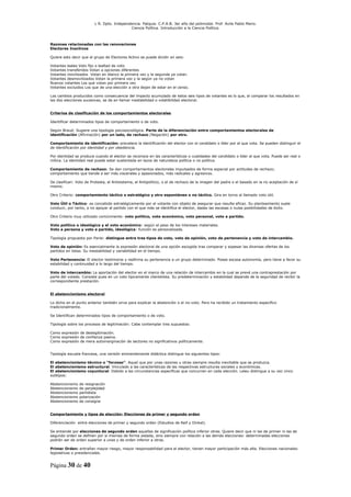 L R. Dpto. Independencia. Patquia. C.P.A.B. 3er año del polimodal. Prof. Avila Pablo Mario.
                                            Ciencia Política. Introducción a la Ciencia Política.



Razones relacionadas con las renovaciones
Electores Inactivos

Quiere esto decir que el grupo de Electores Activo se puede dividir en seis:

Votantes leales Voto fijo o lealtad de voto
Votantes transferidos Votan a opciones diferentes
Votantes movilizados Votan en blanco la primera vez y la segunda ya votan.
Votantes desmovilizados Votan la primera vez y la según ya no votan
Nuevos votantes Los que votan por primera vez
Votantes excluidos Los que de una elección a otra dejan de estar en el censo.

Los cambios producidos como consecuencia del impacto acumulado de estos seis tipos de votantes es lo que, al comparar los resultados en
las dos elecciones sucesivas, se da en llamar inestabilidad o volatibilidad electoral.


Criterios de clasificación de los comportamientos electorales

Identificar determinados tipos de comportamiento o de voto.

Según Braud: Sugiere una tipología psicosociológica. Parte de la diferenciación entre comportamientos electorales de
identificación (Afirmación) por un lado, de rechazo (Negación) por otro.

Comportamiento de identificación: prevalece la identificación del elector con el candidato o líder por el que vota. Se pueden distinguir el
de identificación por identidad y por obediencia.

Por identidad se produce cuando el elector se reconoce en las características o cualidades del candidato o líder al que vota. Puede ser real o
mítica. La identidad real puede estar sustentada en lazos de naturaleza política o no política.

Comportamiento de rechazo: Se dan comportamientos electorales impulsados de forma especial por actitudes de rechazo;
comportamiento que tiende a ser más viscerales y apasionados, más radicales y agresivos.

Se clasifican: Voto de Protesta, el Antisistema, el Antipolítico, o el de rechazo de la imagen del padre o el basado en la no aceptación de sí
mismo.

Otro Criterio: comportamiento táctico o estratégico y otro espontáneo o no táctico. Gira en torno al llamado voto útil.

Voto Útil o Táctico: es concebido estratégicamente por el votante con objeto de asegurar que resulte eficaz. Su planteamiento suele
conducir, por tanto, a no apoyar al partido con el que más se identifica el elector, dadas las escasas o nulas posibilidades de éxito.

Otro Criterio muy utilizado comúnmente: voto político, voto económico, voto personal, voto a partido.

Voto político o ideológico y el voto económico: según el peso de los intereses materiales.
Voto a persona y voto a partido, ideológica: función es personalizada.

Tipología propuesta por Parisi: distingue entre tres tipos de voto, voto de opinión, voto de pertenencia y voto de intercambio.

Voto de opinión: Es esencialmente la expresión electoral de una opción escogida tras comparar y sopesar las diversas ofertas de los
partidos en listas. Su inestabilidad y variabilidad en el tiempo.

Voto Pertenencia: El elector testimonia y reafirma su pertenencia a un grupo determinado. Posee escasa autonomía, pero tiene a favor su
estabilidad y continuidad a lo largo del tiempo.

Voto de intercambio: La aportación del elector en el marco de una relación de intercambio en la cual se prevé una contraprestación por
parte del votado. Consiste pues en un voto típicamente clientelista. Su predeterminación y estabilidad depende de la seguridad de recibir la
correspondiente prestación.


El abstencionismo electoral

Lo dicho en el punto anterior también sirve para explicar la abstención o el no-voto. Pero ha recibido un tratamiento especifico
tradicionalmente.

Se Identifican determinados tipos de comportamiento o de voto.

Tipología sobre los procesos de legitimación: Cabe contemplar tres supuestos:

Como expresión de deslegitimación.
Como expresión de confianza pasiva.
Como expresión de mera automarginación de sectores no significativos políticamente.


Tipología escuela francesa, una versión eminentemente didáctica distingue los siguientes tipos:

El abstencionismo técnico o “forzoso”. Aquel que por unas razones u otras siempre resulta inevitable que se produzca.
El abstencionismo estructural. Vinculado a las características de las respectivas estructuras sociales y económicas.
El abstencionismo coyuntural. Debido a las circunstancias especificas que concurren en cada elección. Leleu distingue a su vez cinco
subtipos:

Abstencionismo   de resignación
Abstencionismo   de perplejidad
Abstencionismo   partidista
Abstencionismo   polarización
Abstencionismo   de consigna


Comportamiento y tipos de elección: Elecciones de primer y segundo orden

Diferenciación entre elecciones de primer y segundo orden (Estudios de Reif y Dinkel).

Se entiende por elecciones de segundo orden aquellas de significación política inferior otras. Quiere decir que ni las de primer ni las de
segundo orden se definen por sí mismas de forma aislada, sino siempre con relación a las demás elecciones: determinadas elecciones
podrán ser de orden superior a unas y de orden inferior a otras.

Primer Orden: entrañan mayor riesgo, mayor responsabilidad para el elector, tienen mayor participación más alta. Elecciones nacionales:
legislativas o presidenciales.


Página 30 de 40
 