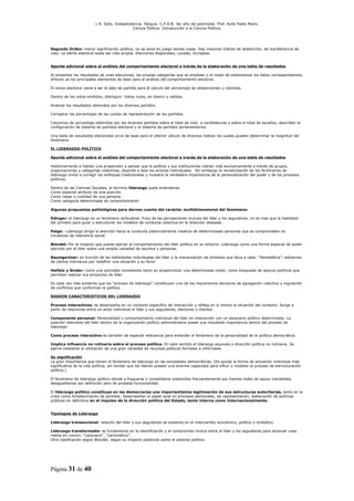 L R. Dpto. Independencia. Patquia. C.P.A.B. 3er año del polimodal. Prof. Avila Pablo Mario.
                                            Ciencia Política. Introducción a la Ciencia Política.




Segundo Orden: menor significación política, no se pone en juego tantas cosas. Hay mayores índices de abstención, de transferencia de
voto. La oferta electoral suele ser más amplia. Elecciones Regionales, Locales, Europeas.


Apunte adicional sobre el análisis del comportamiento electoral a través de la elaboración de una tabla de resultados

Al presentar los resultados de unas elecciones, las propias categorías que se emplean y el modo de sistematizar los datos correspondientes,
ofrecen ya los principales elementos de base para el análisis del comportamiento electoral.

El censo electoral viene a ser le dato de partida para él calculo del porcentaje de abstenciones y votantes.

Dentro de los votos emitidos, distinguir: Votos nulos, en blanco y validos.

Analizar los resultados obtenidos por los diversos partidos.

Comparar los porcentajes de las cuotas de representación de los partidos.

Columnas de porcentaje obtenidos por los diversos partidos sobre el total de voto a candidaturas y sobre el total de escaños, describen la
configuración de sistema de partidos electoral y el sistema de partidos parlamentarios.

Una tabla de resultados electorales sirve de base para el ulterior cálculo de diversos índices los cuales pueden determinar la magnitud del
fenómeno.

EL LIDERAZGO POLÍTICO

Apunte adicional sobre el análisis del comportamiento electoral a través de la elaboración de una tabla de resultados

Históricamente a habido una propensión a pensar que la política y sus instituciones cobran vida exclusivamente a través de grupos,
organizaciones y categorías colectivas, dejando a lado los actores individuales. Sin embargo la revalorización de los fenómenos de
liderazgo invita a corregir los enfoques tradicionales y muestra la verdadera importancia de la personalización del poder y de los procesos
políticos.

Dentro de las Ciencias Sociales, el termino liderazgo suele entenderse:
Como especial atributo de una posición
Como rasgo o cualidad de una persona
Como categoría determinada de comportamiento

Algunas propuestas politológicas para darnos cuenta del carácter multidimensional del fenómeno:

Edinger: el liderazgo es un fenómeno actitudinal, fruto de las percepciones mutuas del líder y los seguidores, no es mas que la habilidad
del primero para guiar y estructurar los modelos de conducta colectiva en la dirección deseada.

Paige: Liderazgo dirige la atención hacia la conducta potencialmente creativa de determinadas personas que se comprometen en
iniciativas de relevancia social.

Blondel: Por el impacto que pueda ejercer el comportamiento del líder político en su entorno. Liderazgo como una forma especial de poder
ejercido por el líder sobre una amplia variedad de asuntos y personas.

Baumgartner: en función de las habilidades individuales del líder y la manipulación de símbolos que lleva a cabo. “Herestética”: esfuerzos
de ciertos individuos por redefinir una situación a su favor.

Heifetz y Sinder: como una actividad consistente tanto en proporcionar una determinada visión, como búsqueda de apoyos políticos que
permitan realizar sus proyectos de líder.

Es cada vez más evidente que los “proceso de liderazgo” constituyen uno de los mecanismos decisivos de agregación colectiva y regulación
de conflictos que conforman la política.

RASGOS CARACTERISTICOS DEL LIDERAZGO

Proceso interactivos: se desempeña en un contexto especifico de interacción y refleja en sí mismo la situación del contexto. Surge a
partir de relaciones entre un actor individual el líder y sus seguidores, electores o clientes.

Componente personal: Personalidad y comportamiento individual del líder en interacción con un escenario político determinado. La
posición relevante del líder dentro de la organización político administrativa posee una indudable importancia dentro del proceso de
liderazgo.

Como proceso interactivo es también de especial relevancia para entender el fenómeno de la personalidad de la política democrática.

Implica influencia no rutinaria sobre el proceso político. En este sentido el liderazgo equivale a dirección política no rutinaria. Se
ejerce mediante la utilización de una gran variedad de recursos políticos formales e informales.

Su significación
La gran importancia que tienen el fenómeno de liderazgo en las sociedades democráticas. (Es quizás la forma de actuación individual más
significativa de la vida política, sin olvidar que los lideres poseen una enorme capacidad para influir y modelar el proceso de estructuración
política.)

El fenómeno de liderazgo político tiende a fraguarse y consolidarse sostenidos frecuentemente por fuertes redes de apoyo clientelista,
desigualitarios por definición pero de probada funcionalidad.

El liderazgo político constituye en las democracias una importantísima legitimación de sus estructuras autoritarias, tanto en la
crisis como fortalecimiento de partidos. Desempeñan el papel axial en procesos electorales, de representación, elaboración de políticas
públicas en definitiva en el impulso de la dirección política del Estado, tanto interna como Internacionalmente.


Tipologías de Liderazgo

Liderazgo transaccional relación del líder y sus seguidores se sustenta en el intercambio económico, político o simbólico.

Liderazgo transformador se fundamenta en la identificación y el compromiso mutuo entre el líder y los seguidores para alcanzar unas
metas en común. “visionario”, “carismático”.
Otra clasificación según Blondel; según su impacto potencial sobre el sistema político.




Página 31 de 40
 