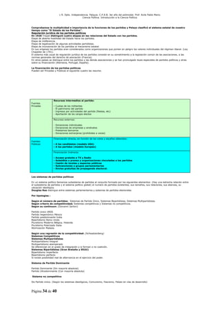 L R. Dpto. Independencia. Patquia. C.P.A.B. 3er año del polimodal. Prof. Avila Pablo Mario.
                                              Ciencia Política. Introducción a la Ciencia Política.



Comprobamos la multiplicidad e importancia de la funciones de los partidos y Pelayo clasificó el sistema estatal de nuestro
tiempo como “El Estado de los Partidos”.
Regulación jurídica de los partidos políticos
En 1928 Triepel distinguió cuatro etapas en las relaciones del Estado con los partidos.
Etapa de abierta hostilidad del Estado hacia los partidos.
Etapa de indiferencia.
Etapa de legalización de algunas actividades partidistas.
Etapa de incorporación de los partidos al mecanismo estatal.
En sus orígenes los partidos eran considerados como organizaciones que ponían en peligro los valores individuales del régimen liberal. (Ley
Chapelier de 1791).
El sistema más usual de regulación jurídica de los partidos consiste en su sometimiento a la legislación común de las asociaciones, a las
normas generales del derecho de asociación (Francia).
En otros países se distingue entre los partidos y las demás asociaciones y se han promulgado leyes especiales de partidos políticos y otras
sobre su financiación (Alemania, Portugal, España).

La financiación de los partidos políticos
Pueden ser Privadas y Públicas el siguiente cuadro las resume:




                    Recursos intermedios al partido:
Fuentes
Privadas            -   Cuotas de los militantes
                    -   Él patrimonio del partido
                    -   Ingresos por actividades del partido (fiestas, etc)
                    -   Aportación de los cargos electos

                    Recursos externos:

                    -   Donaciones individuales
                    -   Donaciones de empresas y sindicatos
                    -   Prestamos bancarios
                    -   Donaciones extranjeras (prohibidas a veces)

                    Financiación directa, en función de los votos y escaños obtenidos:
Fuentes
Públicas            - A los candidatos (modelo USA)
                    - A los partidos (modelo Europeo)

                    Financiación Indirecta:

                    -   Acceso gratuito a TV y Radio
                    -   Subsidios a prensa y organizaciones vinculadas a los partidos
                    -   Cesión de locales y espacios públicos
                    -   Subvenciones a grupos parlamentarios
                    -   Envíos gratuitos de propaganda electoral.


Los sistemas de partidos políticos

En un sistema político llamamos subsistema de partidos al conjunto formado por los siguientes elementos: (Hay una estrecha relación entre
el subsistema de partidos y el sistema político global) el numero de partidos existentes, sus tamaños, sus relaciones, sus alianzas, su
ubicación ideológica.
Douglas Rae distingue entre sistemas parlamentarios y sistemas de partidos electorales

Por tipologías :

Según el número de partidos: Sistemas de Partido Único, Sistemas Bipartidistas, Sistemas Multipartidistas.
Según criterio de competitividad; Sistemas competitivos y Sistemas no competitivos.
Según su continuun: (Giovanni Sartori)

Partido único URSS
Partido hegemónico México
Partido predominante India
Bipartidismo Reino Unido
Pluralismo Moderno Bélgica, Holanda
Pluralismo Polarizado Italia
Atomización Malasia.

Según una regresión de la competitividad: (Schwatzenberg)
Sistemas Competitivos
Sistemas Multipartidistas
Multipartidismo integral
Multipartidismo atemperado
Se diferencian en el grado de integración y si forman o no coalición.
Sistemas Bipartidistas (Gran Bretaña y EEUU)
Bipartidismo imperfecto
Bipartidismo perfecto
Si existe posibilidad real de alternancia en el ejercicio del poder.

Sistema de Partido Dominante

Partido Dominante (Sin mayoría absoluta)
Partido Ultradominante (Con mayoría absoluta)

Sistema no competitivo

Sis Partido Unico. (Según los sistemas ideológicos, Comunismo, Fascismo, Países en vías de desarrollo)



Página 34 de 40
 