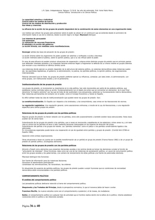 L R. Dpto. Independencia. Patquia. C.P.A.B. 3er año del polimodal. Prof. Avila Pablo Mario.
                                            Ciencia Política. Introducción a la Ciencia Política.



La capacidad colectiva o individual
Control sobre los medios de fuerza
Control de los medios de distribución y producción
Sus ideas y creencias.

La eficacia de la acción de los grupos de presión dependerá de la combinación de estos elementos en una organización dada.

Los medios que utilizan los grupos para presionar sobre el poder se ubican en un continuum que se extiende desde el suministro de
información hasta el uso de la violencia, desde la acción legal a la ilegal. Meynaud distingue:

Los intentos de persuasión
Las amenazas
La utilización de recursos financieros.
El sabotaje a la acción del gobierno.
La acción directa, con medidas como manifestaciones.


Duverger señala dos tipos de actuación de los grupos de presión:

La acción directa sobre los organismos de poder pueden ser abiertas y confesada o oculta y discretas
La acción indirecta sobre el público, sobre la opinión pública, que a su vez influye sobre el poder.

En aras de esta eficacia se pueden producir situaciones de cooperación y alianza entre distintos grupos de presión que en principio parece
que defienden intereses opuestos y en ocasiones factores externos llegan a fragmentar la defensa de un mismo interés en grupos distintos
que reclutan a sus miembros en idéntico ámbito social.

Las instancias donde ejercen su presión dependen de la estructura del sistema político, en sistemas democráticos estas instancias suelen
ser, las asambleas legislativas, el gobierno, la administración, la justicia, los partidos políticos, la opinión pública, las organizaciones
internacionales.

Palomar demostró que en Italia los grupos de presión preferían ejercer su influencia, contactar, por este orden, la administración, con
otros grupos, con instituciones locales y con el parlamento.


Institucionalización de los grupos de presión

Los grupos de presión, al incrementar su importancia en la vida política, han sido reconocidos por parte de los poderes públicos, que
establecen ciertos controles sobre su acción, fundamentalmente con el objeto de evitar que se conviertan en elementos de lo que Finer
denomina “el imperio anónimo” por los que se trata de dar publicidad a sus actuaciones, potenciar su funcionamiento interno democrático,
fijar instancias permanentes de contacto con el poder, como el Consejo Económico y Social en España.

Es difícil señalar todas las vías de institucionalización que pueden tener los grupos de presión. Son:

La constitucionalización. En España con respecto a los sindicatos, y los consumidores, caso omiso en las Asociaciones de vecinos.

La regulación Legislativa. Una regulación general, como asociaciones ordinarias, a través de la Ley de Asociaciones, o una regulación
específica para ciertos grupos de presión.


Relaciones de los grupos de presión con los partidos políticos

Algunos grupos de presión no tienen relación con los partidos, otros sólo ocasionalmente y también existen lazos estructurales. Estos lazos
pueden ser de varios tipos:

Subordinación de los grupos de presión a los partidos, que a veces es reconocida y establecida en los estatutos y otras veces no, y en este
caso el control de los partidos se lleva a cabo mediante personas interpuestas en los órganos de dirección del grupo.
Subordinación del partido a los grupos de interés. Los “partidos indirectos” como el Labour o los partidos conservadores ligados a las
patronales.
En circunstancias especiales puede darse una cooperación en pie de igualdad entre partidos y grupos de presión. (Comité Anti-OTAN en
España 1986).

Oposición entre ambas organizaciones.

Otras situaciones a tener en cuenta son la posible transformación de un partido en grupo de presión (Fuerza Nueva 1982) o de un grupo de
presión en partido político. (Ecologistas alemanes)

Relaciones de los grupos de presión con los partidos políticos

Almond y Powell como elementos que presentan demandas sociales a los centros donde se toman las decisiones cumple la función de
“articulación de intereses”. Otras funciones, tales como ser una de las instancias de socialización política, un cauce de comunicación política
entre los grupos sociales y los gobernantes, una cantera de reclutamiento de elites políticas una fuente de potenciales electores.

Meynaud distingue tres funciones:

Son fuente de información para las instancias decisorias.
Favorecen el asentimiento-participación
Canalizasen las reivindicaciones, las racionalizan, las ordenan.

En situaciones de ausencia de partidos políticos, los grupos de presión pueden cumplir funciones que en condiciones de normalidad
democrática están encomendadas a los partidos políticos.


COMPORTAMIENTO POLÍTICO

El análisis del comportamiento político

Los pensadores políticos dedicaron atención al tema del comportamiento político.

Maquiavelo y los Tratados del Príncipe, desde la perspectiva normativa, lo que el monarca debía de hacer o evitar.

Francisco Murillo, los nuevos estudios como son el comportamiento a posteriori, el de masas, de ciudadanos.

Butler, el comportamiento político es cualquier tipo de actividad que el hombre realiza dentro de la esfera de lo político, intenta establecer
conexiones entre lo político y las relaciones sociales.




Página 36 de 40
 