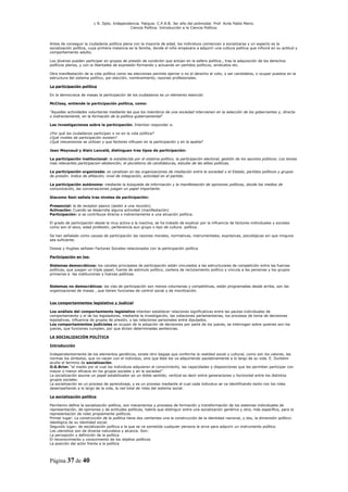L R. Dpto. Independencia. Patquia. C.P.A.B. 3er año del polimodal. Prof. Avila Pablo Mario.
                                            Ciencia Política. Introducción a la Ciencia Política.



Antes de conseguir la ciudadanía política plena con la mayoría de edad, los individuos comienzan a socializarse y un aspecto es la
socialización política, cuya primera instancia es la familia, donde el niño empezara a adquirir una cultura política que influirá en su actitud y
comportamiento adulto.

Los jóvenes pueden participar en grupos de presión de condición que actúan en la esfera política., tras la adquisición de los derechos
políticos plenos, y con la libertades de expresión formando y actuando en partidos políticos, sindicatos etc.

Otra manifestación de la vida política como las elecciones permite ejercer o no el derecho al voto, o ser candidatos, o ocupar puestos en la
estructura del sistema político, por elección, nombramiento, razones profesionales.

La participación política

En la democracia de masas la participación de los ciudadanos es un elemento esencial:

McClosy, entiende la participación política, como:

“Aquellas actividades voluntarias mediante las que los miembros de una sociedad intervienen en la selección de los gobernantes y, directa
o indirectamente, en la formación de la política gubernamental”

Las investigaciones sobre la participación. Intentan responder a:

¿Por qué los ciudadanos participan o no en la vida política?
¿Qué niveles de participación existen?
¿Qué mecanismos se utilizan y que factores influyen en la participación y en la apatía?

Jean Meynaud y Alain Lanceld, distinguen tres tipos de participación:

La participación institucional: la establecida por el sistema político, la participación electoral, gestión de los asuntos públicos. Los temas
mas relevantes participacion-abstención, el pluralismo de candidaturas, estudio de las elites políticas.

La participación organizada: se canalizan en las organizaciones de mediación entre la sociedad y el Estado, partidos políticos y grupos
de presión. Indice de afiliación, nivel de integración, actividad en el partido.

La participación autónoma: mediante la búsqueda de información y la manifestación de opiniones políticas, donde los medios de
comunicación, las conversaciones juegan un papel importante.

Giacomo Sani señala tres niveles de participación:

Presencial: la de receptor pasivo (asistir a una reunión).
Activación: Cuando se desarrolla alguna actividad (manifestación)
Participación: si se contribuye directa o indirectamente a una situación política.

El grado de participación desde la muy activa a la inactiva, se ha tratado de explicar por la influencia de factores individuales y sociales
como son el sexo, edad profesión, pertenencia aun grupo o tipo de cultura política.

Se han señalado como causas de participación las razones morales, normativas, instrumentales, expresivas, psicológicas sin que ninguna
sea suficiente.

Dowse y Hughes señalan Factores Sociales relacionados con la participación política

Participación en los:

Sistemas democráticos: los canales principales de participación están vinculados a las estructurares de competición entre las fuerzas
políticas, que juegan un triple papel; fuente de estimulo político, cantera de reclutamiento político y vincula a las personas y los grupos
primarios a las instituciones y fuerzas políticas.


Sistemas no democráticos: las vías de participación son menos voluntarias y competitivas, están programadas desde arriba, son las
organizaciones de masas , que tienen funciones de control social y de movilización.


Los comportamientos legislativo y Judicial

Los análisis del comportamiento legislativo intentan establecer relaciones significativas entre las pautas individuales de
comportamiento y el de los legisladores, mediante la investigación, las votaciones parlamentarias, los procesos de toma de decisiones
legislativas, influencia de grupos de presión, y las relaciones personales entre diputados.
Los comportamientos judiciales se ocupan de la adopción de decisiones por parte de los jueces, se interrogan sobre quienes son los
jueces, que funciones cumplen, por que dictan determinadas sentencias.

LA SOCIALIZACIÓN POLÍTICA

Introducción

Independientemente de los elementos genéticos, existe otro bagaje que conforma la realidad social y cultural, como son los valores, las
normas los símbolos, que no nacen con el individuo, sino que éste los va adquiriendo paulatinamente a lo largo de su vida. E. Durkeim
acuño el termino de socialización.
O.G.Brim: “el medio por el cual los individuos adquieren el conocimiento, las capacidades y disposiciones que les permiten participar con
mayor o menor eficacia en los grupos sociales y en la sociedad”
La socialización asume un papel estabilizador en un doble sentido; vertical es decir entre generaciones y horizontal entre los distintos
grupos sociales.
La socialización es un proceso de aprendizaje, y es un proceso mediante el cual cada individuo se va identificando tanto con los roles
desempeñando a lo largo de la vida, la red total de roles del sistema social.

La socialización política

Percheron define la socialización política, son mecanismos y procesos de formación y transformación de los sistemas individuales de
representación, de opiniones y de actitudes políticas, habría que distinguir entre una socialización genérica y otra, más específica, para la
representación de roles propiamente políticos.
Primer lugar: La construcción de la política tiene dos vertientes una la construcción de la identidad nacional, y dos, la dimensión político-
ideológica de su identidad social.
Segundo lugar; de socialización política a la que se ve sometida cualquier persona le sirve para adquirir un instrumento político.
Los utensilios son de diversa naturaleza y alcance. Son:
La percepción y definición de la política
El reconocimiento y conocimiento de los objetos políticos
La posición del actor frente a la política




Página 37 de 40
 