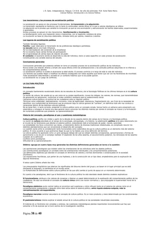 L R. Dpto. Independencia. Patquia. C.P.A.B. 3er año del polimodal. Prof. Avila Pablo Mario.
                                            Ciencia Política. Introducción a la Ciencia Política.



Los mecanismos y los procesos de socialización política

La socialización se apoya en dos procesos fundamentales: la transmisión y la adquisición.
La transmisión representa la herencia y por lo tanto la continuidad, siendo eficaz en lo que a valores ideológicos se refiere.
La adquisición es el proceso que canaliza la innovación ya que es una acumulación y estructuración de hechos observados, experimentados
o aprendidos.
Ambos procesos se apoyan en dos mecanismos; familiarización y inculcación.
La familiarización como una imposición dulce o inadvertida, con la repetición cotidiana de actos.
La inculcación se basa en discursos elaborados, dictadas tanto por padres, maestros o adultos.

Los lugares de socialización política

También llamados Agentes:
Familia. Lugar ideal para la transmisión de las preferencias ideológico-partidistas.
La escuela ejerce una triple influencia.
Por la intermediación del contenido de la enseñanza
Por la iniciativa hacia ciertas formas de participación
Por el aprendizaje de ciertos tipos de relación de poder.
El contexto: el escenario donde se desarrolla la vida del individuo, tiene un peso especifico en cada proceso de socialización.
Constituyendo una variable esencia del estudio.

Conclusiones generales

Conclusiones generales que podemos señalar en torno al complejo proceso de la socialización política de los individuos.
Nunca existe una relación directa y simple (de causa-efecto) entre las predisposiciones y las actitudes políticas adquiridas en la infancia y
los comportamientos adultos.
La socialización política no acaba al alcanzarse la edad adulta. El proceso continúa a lo largo de toda la vida del individuo.
Los factores que pueden llegar a modificar los efectos conseguidos son todos aquellos que tienen que ver con los fenómenos de movilidad.
Toda socialización está fechada y anclada en un contexto histórico que no se puede ignorar.
La socialización es un juego de conflictos.


LA CULTURA POLÍTICA

Introducción

Un concepto fuertemente revalorizado dentro de los estudios de Ciencia y de la Sociología Políticas en los últimos tiempos es el de cultura
política.
La noción de cultura, tan amplia en su uso como en su propia significación, invoca los códigos, los valores, las normas, que transmitiéndose
de generación en generación, conforman el orden simbólico necesario para el sostenimiento social.
Llamamos cultura política a la actitud de los ciudadanos ante su régimen político.
Términos como volatilidad, realineamiento, incivismo, crisis de legitimidad, disonancia, fragmentación etc. son fruto de la necesidad de
identificar una multiplicidad de fenómenos que se producen bajo la rúbrica general de “cambios”, en definitiva todo ello nos conduce a
variaciones dentro de las distintas culturas políticas.
No es tarea fácil, ni sería correcta, presentar la cultura política como un concepto simple, hemos hecho un esfuerzo para presentarlo con
sistemática y conseguir al menos una idea general clara y enunciar los distintos matices por donde el concepto se mueve y la formulación
de numerosos problemas que presenta su operacionalización.

Historia del concepto, paradigmas al uso y cuestiones metodológicas

Cultura política; perfila con nitidez a partir de la década de los sesenta dentro del campo de la Ciencia y la Sociología política.
La noción de cultura abordada en el campo de la sociología, antropología, y la historia. La adjetivación política sirve para relacionarla con
el mundo de los fenómenos que afectan al sistema político, entendiendo todo el entramado de poder, mando, autoridad.
La complejidad nos lleva a encontrar sus raíces, y tratamiento dentro de diversas tradiciones intelectuales, es complicado resumir los
distintos planteamientos que van envolviendo el desarrollo del concepto.
La cuestión oscila entre la consideración tanto funcionalista como sistemática de que la cultura política es un elemento más del sistema
político. El único acuerdo al que podríamos llegar es que no ha habido una única definición del termino.
La cultura política ha aparecido como un gran paraguas debajo del cual se cobijan distintas concepciones, aproximaciones y formas de
aproximarse a una de por sí compleja realidad. El esplendor de los años sesenta, el oscurecimiento posterior, los retrocesos de los sesenta:
Cuestión de la definición
Conflicto entre paradigmas
Dificultad de su operacionalización.

Gibbins: agrupa en cuatro tipos muy generales las distintas definiciones generadas en torno a la cuestión:

Las aportaciones psicológicas que insisten sobre las orientaciones de los individuos ante los objetos políticos.
Las contribuciones sociológicas un correlato entre las orientaciones individuales y los comportamientos posteriores.
Las definiciones objetivas que abordan el concepto en términos de valores y normas dominantes o consensuados en la sociedad.
(Durkheim)
Las exposiciones heurísticas, que parten de una hipótesis, o de la construcción de un tipo ideal, empleándolos para la explicación de
algunos fenómenos.

A estos cuatro Gibbins añade dos más:

Los presupuestos lingüísticos que abarcan los significados del discurso dentro del grupo y se basan en el lugar principal que se está
otorgando al lenguaje y la semántica en el mundo social.
La multiplicidad de definiciones sobre cultura política en las que sólo cambia el punto de apoyo en un momento determinado.

En cuanto a los paradigmas, decir que el fenómeno de la cultura política ha sido abordado desde distintos modelos explicativos:

El funcionalismo, atribuye a los valores de consenso y disenso un papel determinante en la explicación del comportamiento político de los
ciudadanos. De aquí se entiende el concepto de cultura cívica como una noción normativa y que prejuzgaba la superioridad moral de la
democracia.

Paradigma sistémico punto central radica en encontrar qué cuestiones y cómo influyen tanto en el sistema de valores como en el
comportamiento subsiguiente y después cómo éste actúa sobre el sistema político, entre inputs-sistema-outputs, más la
retroalimentación correspondiente.

Paradigma marxista carácter secundario al concepto de cultura política. Es un mero producto y viene determinado por los condicionantes
económicos.

El postmaterialismo intenta explicar el estado actual de la cultura política en las sociedades industriales avanzadas.

Al tratarse de un fenómeno tan complejo y extenso, las cuestiones metodológicas plantea importantes inconvenientes que hay que
solventar a fin de avanzar por el duro camino de la investigación científica.



Página 38 de 40
 