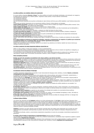 L R. Dpto. Independencia. Patquia. C.P.A.B. 3er año del polimodal. Prof. Avila Pablo Mario.
                                            Ciencia Política. Introducción a la Ciencia Política.




La cultura política. Los modelos clásicos de explicación

En la obra política comparada Almond, y Power “La cultura política es el patrón de actitudes individuales y de orientación con respecto a
la política para los miembros de un sistema político”. Siguiendo a estos autores, incluyen distintos componentes:
Las orientaciones cognitivas.
Las orientaciones afectivas.
Las orientaciones evaluativas.
Las tres dimensiones expuestas se encuentran combinadas en cada individuo de forma que es difícil establecer unas fronteras claras entre
ellas.
Combinando las distintas dimensiones de las orientaciones políticas, Almond y Verba elaboran una tipología:
Cultura política parroquial: Individuos con poca o ninguna conciencia sobre los objetos que integran el sistema político nacional. Como
propio de las sociedades con roles políticos poco diferenciados.
Cultura política de súbdito: Son los que conocen la existencia de un sistema político.
Cultura política de participación: Son los ciudadanos que conocen su sistema político, sus roles, las personas que los desempeñan y
además participan, como actores políticos.
Estos tipos se encuentran casi siempre mezclados, y acabaran por añadir tres tipos de cultura mixtas:
La cultura parroquial de súbdito: es el individuo que comienza a salir del entorno puramente localista y empieza a integrase en
contextos políticos más especializados (El renacimiento).
La cultura de súbdito participante: sociedades donde una parte considerable de sus habitantes han ido adquiriendo orientaciones
políticas activas y especializadas (Sociedades europeas).
La cultura parroquial participante: situaciones de países en vías de desarrollo.
Almond, Verba ofrecen todo este aparato conceptual para llegar al concepto de cultura cívica, el modelo por excelencia de cultura política
mixta.
Si la cultura política es entonces el conjunto de actitudes, creencias y orientaciones con respecto a la política que caracteriza
a un sistema político en un momento dado, hay que matizar igualmente otros puntos:
Constatar que no existe una cultura política homogénea.
Rasgos más característicos que la compongan estarán en una relación muy estrecha con la historia, tradición así como la inercia que
imponga la dinámica del sistema.

La crítica a posteriori de estos esquemas podemos resumirlas en:

Definir la cultura política a través de las actitudes y no de los comportamientos
Al ser las actitudes políticas verdaderas totalidades se presentaron muchas objeciones contra la división tan específica en categorías, ya
que la relación en tan constante que casi es imposible identificaras por separado.
La cultura política como se desprende del status científico hoy, tiene un peso determinante sobre la conducta de los individuos y de los
roles políticos, también sobre la formulación de demandas al sistema y sobre la acogida y el cumplimento de las leyes.

Otros conceptos próximos

Existen una serie de conceptos circundantes al de cultura política y que derivan de éste:
La subcultura; se sustenta en la idea de que la cultura política homogénea es de tipo ideal. A veces el término subculturas se utiliza como
sinónimo de culturas políticas, otro dirá que la característica fundamental de la subcultura es la parcialidad. Destacaremos dos subculturas:
Subcultura de elite o cultura dominante es la propia del grupo social encargado de dirigir el sistema social.
Subculturas regionales debido a la diversidad social, económica, cultural, lingüística, producen la demarcación de sistemas de valores y
orientaciones distintas con respecto a la organización territorial del poder dentro de un Estado.
La contra cultura. Cada componente de la cultura tiene una réplica. Puede explicarse cuando la cultura dominante entra en crisis, bien
sea pasajera o definitiva. Los efectos políticos de la contracultura unen, al contrario que en el caso de la subcultura, que divide.
Las familias políticas. Agrupaciones de individuos por afinidades electivas. Sirven para medir el acrecentamiento y la polarización de los
sistemas de actitudes sobre el continuum izquierda-derecha.

Un elemento central de utillaje: El Cleavage

La política comparada contemporánea ha asumido el valor instrumental de Cleavage (corte, hendidura, división) Siendo un elemento
omnipresente en los análisis actuales.
La utilización del cleavage es importante dentro de los estudios sobre culturas políticas, para explicar la formación, mantenimiento, o
transformación de los valores y orientaciones de los ciudadanos integrados en los distintos sistemas
De forma extensiva los cleavages han pasado ha ser los criterios que dividen los m miembros de una comunidad o subcomunidad en
grupos. Hay que matizar que cleavages no es sinónimo de conflicto, puede conducir a él.
El Cleavages se puede encontrar en distintas esferas; sistemas políticos, sistemas de partidos, interior de un gobierno. Por lo tanto actúan
dividiendo el tejido social en varios colectivos. A veces este conflicto resultante es manifiesta y se define claramente como una cuestión de
intereses, generando otro vocablo el de issue (cuestión, asunto o problema).
También se puede utilizar el termino de Cleavages, para describir y analizar los modelos de conflicto latentes en una sociedad. Y se
consigue a través de las estructuras
Los cleavages más habituales:
El Cleavages religiosos; surge con la reforma protestante, sucediendo períodos de mayor o menor acentuación. Las contribuciones de
famosos sociólogos como Weber han demostrado la influencia de la religión en distintos ámbitos de la sociedad. Así como la existencia de
partidos confesionales.
El Cleavages étnico-lingüistico su aparición es mas reciente. De la década de los setenta, los movimientos étnicos-políticos
planteándose múltiples cuestiones sobre identidades territoriales.
El Cleavages socio-económico Representa el eterno movimiento de conflicto, en las sociedades homogéneas, es decir, allí donde no
existe ningún otro, existe él. Tienen tanto una dimensión individual como social.
El Cleavage regional (centro-periferia) Los desequilibrios regionales a los que se añade otro cleavage conforman un cleavage más
denso donde se refuerzan todos los ingredientes del conjunto.

La Nueva Cultura Política

Los autores más relevantes son R. Inglehart, defensor de la tesis postmaterialista y T. N. Clark el padre del Nuevo Populismo fiscal.
Renació el concepto de cultura política al filo de los años ochenta siendo Inglehart el responsable de este regreso, sosteniendo que un papel
determinante en esta mudanza social lo juegan los valores sociales, las actitudes individuales, y los comportamientos colectivos. En su
primer libro la revolución silenciosa cree en un proceso de cambio desde la cultura materialista a la cultura postmaterialista. En su segunda
obra El cambio cultural en las sociedades industriales avanzadas sistematiza la sedimentación de una innumerable cantidad de datos sobre
cambio de valores en distintas sociedades europeas.

Inglehart, reclamara una mayor atención hacia los factores culturales dentro del análisis social sosteniendo que el cambio que viene
experimentando las sociedades contemporáneas es gradual. Este cambio tiene lugar mediante el reemplazo intergeneracional de la
población.
“Un sistema de actitudes, valores y conocimientos ampliamente compartidos en el seno de una sociedad, transmitidos de generación en
generación”

El cambio cultural desde el materialismo al postmaterialismo descansa sobre dos hipótesis:
Las prioridades de un individuo determinado son fruto de su ambiente socioeconómico, concediendo mayor importancia subjetiva a aquello
objetos escasos (Hipótesis de la Escasez).
Los valores básicos de un individuo determinado devienen de las condiciones en que vivió su etapa preadulta. La política comparada
contemporánea ha asumido el valor instrumental de Cleavage (corte, hendidura, división) (Hipótesis de la Socialización).



Página 39 de 40
 
