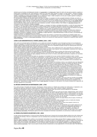 L R. Dpto. Independencia. Patquia. C.P.A.B. 3er año del polimodal. Prof. Avila Pablo Mario.
                                            Ciencia Política. Introducción a la Ciencia Política.



advierte que los hombres inevitablemente tienden a la agresividad y a la destrucción. Según él, dentro de esa guerra violenta y egoísta no
puede existir la propiedad ya que “sólo pertenece a cada uno lo que pudo coger durante un tiempo y lo supo retener”. Tampoco es posible
la industria ya que el fruto de la misma es inseguro, ni la agricultura, ni la navegación, ni las artes, ni la sociedad... Tal y como lo entiende
Hobbes, “el hombre es un lobo para el hombre” que no reparará en matar o robar al prójimo a no ser que un poder superior le castigue o
atemorice hasta obligarle a cambiar su perversa conducta natural.
En contraposición al estado de naturaleza (guerra de todos con todos), la sociedad civil sólo es posible fundando el Estado, por tanto, la
sociedad u organización artificial (contra natura) de todos los súbditos sometidos al poder civil del Estado se convierte en el polo opuesto de
la guerra. Bajo el poder soberano, el Estado garantiza la paz ya que sin él no hay sociedad entre los hombres sino un mero estado natural
de desconfianza y terror. Por ello, la gran solución que el hombre ha creado para su propia conservación es el Estado todopoderoso en la
tierra, la idea de un dios mortal que aterrorice a los ciudadanos (Leviatán: monstruo bíblico). Para Hobbes, la naturaleza humana está
compuesta por dos tendencias: la razón y la pasión.
La pasión, a modo de impulso, lleva a los hombres a desear y a conseguir los bienes y privilegios del prójimo. La razón les hace pensar que
sin duración y sin seguridad los bienes deseados no tienen sentido porque no pueden disfrutarse. Mientras que la pasión enfrenta a los
hombres, la razón les hace pactar, por ello, se ven llevados a convenir un contrato que implica la renuncia a todos los derechos que poseían
en su estado de naturaleza para entregárselos a un soberano que, a cambio, les garantice el orden y la seguridad.
Por tanto, la sumisión absoluta es el precio que deben pagar los súbditos al soberano por haberles salvado de su destructivo estado de
naturaleza. Mediante el contrato se renuncia a la libertad y a cualquier derecho que pudiera poner en peligro la paz, de modo que los
hombres se convierten en autores y autorizan al soberano, el actor ligándose y responsabilizándose en todos sus actos, convirtiéndose así
la persona artificial en representante de sus autores.
Hobbes presupone una aplastante mayoría de voluntades en favor del contrato. El contrato hace al soberano el verdadero fijador de la
justicia y de la moral ya que lo justo y lo bueno pasan a definirse como lo coincidente con la voluntad del soberano. El soberano es el único
poder legislativo y el Estado la única fuente de derecho; incluso en los asuntos de índole espiritual o religiosa es el soberano quien tiene la
máxima autoridad.

LOCKE O LOS FUNDAMENTOS DE LA TEORÍA LIBERAL (1632 - 1704)

John Locke es el principal teórico del liberalismo, por su teoría de la división de poderes y por el hincapié que hace en los conceptos de
libertad y propiedad. Su influencia es enorme en el continente americano y en todos los autores liberales posteriores a él. Su insistencia en
respetar determinadas parcelas individuales harán de él un preludio claro de la mentalidad burguesa aunque sus apreciaciones acerca del
trabajo también podrían fundamentar cualquier teorización socialista.
Como Hobbes, parte del estado de naturaleza para explicitar al ser humano, pero a diferencia de él, para Locke éste es un periodo en el
que los hombres debieron gozar de perfecta libertad para ordenar sus actos y para disponer de sus propiedades y personas como mejor les
parecía, sin necesidad de pedir permiso y sin depender dela voluntad ajena.
Para Locke, el derecho a la libertad es fundamental y la necesidad de autoconservación no conoce otro límite que la ley natural, que
gobierna el estado de naturaleza y que debe entenderse como la voluntad de dios. Nadie debe dañar a otros en vida, salud y libertad.
Todos los hombres están dotados de razón y libertad suficiente para conocer el mundo y esto debe encaminarles a cooperar con los demás
en la conservación de sus derechos.
Para Locke, es conveniente el paso del estado de naturaleza a la sociedad civil ya que cuando al hombre le asiste la razón, le asiste
también el derecho de imponer a los demás su cumplimiento. La razón coincide con la ley, el hombre, al interpretar la ley para sus asuntos
propios deviene en juez y parte, lo que implica que juzguen con parcialidad y se dejen llevar por la pasión y la venganza. Ya que en el
estado natural el agraviado carece a menudo de la fuerza suficiente para mantener la ley, el paso a la sociedad civil es conveniente. Para
Locke, el estado de naturaleza es un estado de paz, benevolencia y ayuda mutua.
Los hombres tienen derecho a su autoconservación. Según Locke, dios entregó a los hombres la tierra y sus productos para que dispusieran
de ello a su conveniencia, para su sustento y bienestar, y aunque pertenecen a la humanidad en general, es posible que algunos de ellos
intenten apropiarse indebidamente de lo de los demás. Según Locke, un hombre puede apropiarse de algo en la medida en que deje
suficiente y de igual calidad para los demás. La apropiación justa está limitada por el trabajo ya que la cantidad de tierra que un hombre
sea capaz de cultivar coincidirá con lo que pueda considerar como propia. Para salvaguardar la propiedad, los hombres se asocian en una
sociedad civil, renunciando a su propia defensa y al poder de castigar los delitos contra la ley natural mediante un consentimiento tácito,
haciendo dejación en la sociedad de las facultades que tenían en el estado de naturaleza y desde ese momento la sociedad se encargará de
su protección dictando las normas precisas para el bien de la misma y castigando a los infractores de éstas. Esta transmisión de derechos y
funciones a la sociedad se caracteriza por la condicionalidad y la limitación: el hombre entrega los derechos individuales de los que gozaba
a cambio de los beneficios, o en función de los que espera obtener. La sociedad los recibe fiduciariamente y se los entrega al gobierno que
se convierte en fideicomisario de la sociedad, de forma análoga a como ésta lo es del sujeto. Así, el gobierno desempeñará su tarea
pensando en el bien de la comunidad. Llevar este propósito permite revocar el mandato. El poder legislativo se convierte en el organismo
más importante de la sociedad civil ya que su propósito es la salvaguarda del derecho y a propiedad.
El poder legislativo es el poder supremo pero ello no le exime de varias restricciones concretas, como son el que sus normas no se pueden
modificar para casos concretos, sus normas deben presidir el bien de la comunidad, tampoco puede arrebatar a nadie sus propiedades. En
suma, no puede vulnerar los derechos naturales. “La ley natural subsiste como norma eterna de todos los hombres sin exceptuar a los
legisladores”. Subordinado al poder legislativo está el poder ejecutivo, encargado sin interrupción y de manera constante de la ejecución de
las leyes vigentes en la comunidad.

EL MÉTODO COMPARTIDO DE MONTESQUIEU (1689 - 1755)

En su obra principal, “El espíritu de las leyes”, Montesquieu intenta construir un método para canalizar las instituciones, la legislación y los
gobiernos de cada país atendiendo a determinaciones físicas y culturales (clima, suelo, comercio, religión, costumbres).
El método de Montesquieu supone que las leyes en su componente racional tienen que actuar de forma diferente en las distintas
comunidades humanas y, por tanto, sus instituciones serán también diferentes.
En esta concepción de la ley subyace un marcado carácter relativista ya que sugiere que cierto tipo de leyes, objetivamente, serán mejores
o peores según las condiciones de una determinada comunidad humana. Por ello, la filosofía política implica un doble propósito ya que, por
un lado quiere entender científicamente la diversidad de leyes y costumbres humanas que determinan física y culturalmente a una sociedad
y de otro, pretende descubrir el tipo de gobierno más adecuado para cada país en concreto. Por ello, las leyes y los gobiernos no pueden
imponer modelos abstractos utópicos sino que deben adaptarse a las circunstancias en que vive una nación.
Montesquieu quiere llevar su sociología política a la altura de las ciencias naturales. Para él, las causas físicas como el suelo, el número de
población y, sobre todo el clima, condicionan la cultura y el comportamiento humano.
Montesquieu es menos revolucionario que Rousseau pero su desprecio del absolutismo debe entenderse como un intento de cimentar
científicamente el marco institucional de libertades que ya fue emprendido por Locke en el siglo XVII.
Para Montesquieu, las garantías de la libertad no están en la teorización o en la búsqueda de una virtud cívica superior (como en la
Antigüedad) sino en la organización y delimitación funcional de las distintas instituciones del Estado.
Dividiendo el poder se garantiza y fortalece el régimen de libertades. A diferencia de Locke, que consideraba que el poder judicial era una
parte del poder ejecutivo, para Montesquieu, debe constituir un poder distinto. De este modo, la Teoría de la Separación de Poderes se
convierte en un mecanismo garante de la libertad que evita la concentración del poder. En “El Espíritu de las Leyes”, se refiere a los
poderes intermedios entre el rey y el pueblo como necesarios para evitar el abuso del poder soberano. Los gobiernos que aspiran a
garantizar la libertad, la paz y la unidad, se consiguen fomentando la acción de los distintos grupos sociales. De este modo, con su Teoría
de los Poderes Intermedios, Montesquieu aporta una forma innovadora de fomentar el pluralismo y la convivencia a través de las leyes.

LA TEORÍA UTILITARISTA DE BENTHAM (1748 - 1842)

La idea central del pensamiento y la obra de Jeremy Bentham afirma que la mayoría de los grandes debates políticos han sido inútiles para
la felicidad del individuo. Para él, lo importante no son los intereses de la comunidad sino las aspiraciones concretas de cada uno de sus
integrantes.
Bentham reduce su teoría moral y política a una concepción sensualista en la que el bien y el mal refieren al placer y el dolor. Para él, lo
bueno es placer o felicidad y lo malo es dolor, de este modo, una acción nos lleva a un resultado bueno o malo en función de la cantidad de
placer o dolor que nos aporte. Este determinismo psicológico es importante para él ya que pretendía establecer un código de leyes que
haría virtuosos a los hombres. Para Bentham, el único principio político razonable es el de intentar conseguir la mayor felicidad para el
mayor número de personas. Todo lo que se parte de este principio fundamental es mera especulación y no sirve para nada. Para Bentham,



Página 4 de 40
 