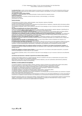 L R. Dpto. Independencia. Patquia. C.P.A.B. 3er año del polimodal. Prof. Avila Pablo Mario.
                                            Ciencia Política. Introducción a la Ciencia Política.



La valoración final el cambio cultural moldea las tasas de crecimiento de las sociedades, así como el tipo de desarrollo económico que
persiguen. Remodela la base social del conflicto político, el porqué se apoya a unos partidos y no a otros, y la causa de que se adopten
unas estrategias u otras.
Las causas de la Nueva Cultura Política
R. Inglehart y T. Clark sistematizan las causas que facultan el cambio cultural de la siguiente manera:
Factores Económicos:
Declive de la agricultura y la industria, ascenso del sector terciario, la alta tecnología, y la informática.
Aumento de los salarios
Individualismo de mercado

Factores Sociales:

Transformación de la familia nuclear, reparta de papeles, mayor educación, tolerancia, flexibilidad.
Un auge del individualismo social frente al grupo.
Asimismo hemos sido testigos del aumento de la importancia de los factores étnicos, lingüísticos y regionales dentro del escenario político,
así como de una nueva ola de movimientos migratorios.
Las sociedades occidentales, donde un día se aventuró la idea del fin de las ideologías, son por el contrario el caldo de los más diferentes
cultivos.
Las claves de identificación de la Nueva Cultura Política
A pesar de las distintas ópticas, enfoques, aproximaciones, puntos de interés o ejes de atención, podemos reagrupar la identificación de
una nueva mentalidad (Nueva Cultura Política) bajo la concurrencia de siete aspectos clave:
La transformación de la dimensión izquierda-derecha el tradicional eje de colocación de las personas según sus criterios políticos
utilizándose con las mismas palabras, pero con distinto significado. El más ilustrativo se encuentra en la Europa del Este.
La discusión de los problemas sociales se distingue explícitamente de los problemas fiscales y económicos. Los problemas de
índole fiscal han cobrado una relevancia especial, las posiciones que se adoptan ante determinados problemas sociales derivan de las
posiciones que previamente se han adoptado frente a la cuestión fiscal.
El enfoque en torno a los problemas sociales ha cambiado. La implantación paulatina y de forma generalizada, del Estado de
Bienestar han modificado la óptica de los llamados problemas sociales ha cuestiones relacionadas con la calidad de vida y el espacio del
ocio de las personas.
El individualismo de mercado y el individualismo social. La nueva Cultura Política combina el liberalismo de mercado con el
progresismo social que conduce a nuevos presupuestos políticos.
El cuestionamiento del Estado del Bienestar. No se pretende la reducción de los servicios que viene prestando el Estado de bienestar,
si critican la ineficacia de las grandes burocracias que han dado pocos o malos servicios, a pesar de que pagan una gran cantidad de
impuestos. Se claman descentralización administrativa, mostrándose incluso partidarios de la contratación de servicios privados.

El aumento del debate político de problemas políticas concretas y el cambio en los modos de participación ciudadana. Se
caracteriza por potenciar el debate de problemas concretos, con soluciones a corto y medio plazo, en detrimento de mantener un debate
ideológico general.

El perfil del ciudadano con Nueva Cultura Política. Un joven entre los 25 y los 40 años con alto grado de educación y una posición
económica desahogada es el retrato robot del nuevo ciudadano.

Las sociedades occidentales, donde un día se aventuró la idea del fin de las ideologías, son por el contrario el caldo de los más diferentes
cultivos.

Los factores que favorecen o retardan la aparición de la Nueva Cultura política

La Nueva Cultura Política precisa de un contexto adecuado, tanto por su aparición como para su mantenimiento como opción cultural
mayoritaria de la ciudadanía en las sociedades occidentales
Estos autores, citan cuatro; dos como freno (Clientelismo, practicas religiosas) y dos como aceleradores (Administración profesional,
medios de comunicación de masas) de este fenómeno.

Apéndice: La cultura política de los españoles

La transición española a la democracia desde el régimen autoritario, propició el fomento de los estudios sobre nuestra cultura política.
Durante el franquismo la cultura política brillo por su ausencia, hecho patrocinado por el paternalismo del régimen.
El paso gradual y pacifico hacia un sistema de libertades acabo por poner de manifiesto algunos datos curiosos:
Los españoles van integrándose lentamente en los valores de la cultura participativa, resultando dos conclusiones.
Los españoles acusan un apoyo elevado hacia el sistema democrático
Los españoles presentan un nivel bajo de evaluación política, eficacia política y participación política
La moderación ideológica, demostrado en el comportamiento electoral de los españoles.
La pasividad, debida a la subjetividad de bajo nivel de competencia y nula eficacia sobre las decisiones políticas que caracterizan al español
medio (cinismo democrático, democratismo cínico).
El alcance del cambio cultural del materialismo al postmaterialismo se observa en los mas jóvenes hablándose de un grupo mixto donde se
encontrarían los ciudadanos de edad intermedia cuya mentalidad ya no es estrictamente materialista pero tampoco son postmaterialistas.

Recogiendo elementos propios de la idiosincrasia española, Cotarelo defiende la tesis de que el excepcionalismo español es eminentemente
negativo, componiéndose de cuatro características; la idea de decadencia, el complejo de inferioridad frente a Europa, el carácter
problemático de España y la convicción de la ingobernalidad de los españoles.




Página 40 de 40
 