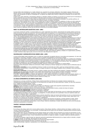 L R. Dpto. Independencia. Patquia. C.P.A.B. 3er año del polimodal. Prof. Avila Pablo Mario.
                                            Ciencia Política. Introducción a la Ciencia Política.



las leyes deben estar diseñadas por un poder soberano que, siguiendo los principios utilitaristas, haya alejado cualquier influencia del
derecho natural o de las ideologías. Igualmente, deben convertirse en ayudas desinteresadas para proporcionar felicidad a los individuos.
Toda la obra de Bentham se basa en la búsqueda de “un sistema cuyo objeto fuera construir la fábrica de la felicidad con las manos de la
razón y la ley”.
A pesar de su visión hedonista e individualista, Bentham no identifica utilidad con egoísmo ya que para él, la primera ley de la naturaleza es
buscar la felicidad para uno mismo pero también la felicidad nuestra se encuentra en la felicidad de los demás.
Para Bentham, la racionalidad y la fuerza lógica que desarrollarían los individuos sobrepasaría las ideologías y los partidos políticos, sin
embargo, su teoría no resuelve el conflicto entre los deberes sociales y los deseos individuales.
La idea de la mayor felicidad para el mayor número supone que no todos los deseos pueden ser satisfechos. Es ésta una visión realista de
la democracia. Para Bentham ya que existe una imposibilidad de consenso, los legisladores requieren juicios de valor que dependen de
situaciones históricas. Hay juicios mejores, fundamentados en la razón y la experiencia, y juicios peores que provienen de la irracionalidad
y los prejuicios. Por ello, quiere apartarse de cualquier tipo de verdad absoluta o evidente. Para él, los proyectos políticos deben plantearse
en función de su utilidad. El Estado debe encargarse de garantizar los principales objetivos y servicios públicos. Bentham presupone en los
seres humanos la capacidad racional que les permitirá convertirse en sus propios abogados.

MARX Y EL MATERIALISMO DIALÉCTICO (1818 - 1883)

La principal contribución de Marx a la teoría política es su visión materialista de la historia, especialmente de aquellas esferas económicas
donde se articulan los medios de producción. Para él el análisis político es superficial si no va acompañado de una referencia adecuada de
las determinaciones histórico-económicas ya que cualquier sistema de producción que se ha dado en la historia lleva consigo una forma
determinada de distribución del producto económico y ello explica los cambios que se puedan producir tanto en la política como en la
cultura. Esta primacía económica sobre lo cultural hace que la teoría marxista sea conocida como materialismo histórico.
Así, las fuerzas productivas son los instrumentos de trabajo de los seres humanos mientras que las relaciones de producción es el modo en
que la sociedad se organiza para utilizar dichas fuerzas productivas en tanto que crean diferentes estructuras políticas divididas en clases.
El cambio social e histórico viene propiciado por el desarrollo de la infraestructura económica, y no tanto por la superestructura política e
ideológica. El carácter revolucionario de la teoría marxista se desprende del presupuesto de que las fuerzas productivas han sido
controladas por una minoría que ha conseguido aprovecharse de la gran masa de población apropiándose de la plusvalía o valor excedente.
El trabajador vende su trabajo como si de una mercancía se tratase quedando a expensas de la racionalidad del capital y sus criterios
orientados a reducir el coste al máximo. Esta situación es altamente conflictiva y propicia la lucha de clases que hará protagonista
revolucionaria a la clase proletaria. Para Marx, el Estado, las creencias religiosas y nacionalistas son potenciadas desde el poder económico
como formas de dominación y la revolución proletaria debe destruirlas. Partiendo de una situación de desigualdad, para Marx la ideología es
el conjunto de creencias que sirven para mantener el reparto desigual del poder económico y político.
La teoría marxista estaba pensada para sociedades industrializadas, tipo Inglaterra y EEUU. Él pronostica una revolución de la clase
trabajadora que consistirá en la instauración de una sociedad sin clases. Esta predicción debilita su método en lo experimental y científico,
la visión marxista es algo ingenua pero, aún así, es tal vez la más influyente en el siglo XX.

RACIONALIDAD Y DOMINACIÓN EN MAX WEBER (1864 - 1920)

La obra de Max Weber puede entenderse como un intento de comprender los aspectos técnicos y burocráticos del capitalismo. Su obra más
importante es “Economía y Sociedad” y aspira a conocer el presente remontándose con frecuencia al pasado.
Para Weber su teoría política reside en los valores que la historia y la tradición nos han ido inculcando. Según él, el trabajo del investigador
científico debe basarse en la formulación de juicios de hecho verificables y, en tanto sea posible, objetivos. Para Weber el Estado es aquella
institución que emplea la dominación atribuyéndose, ya sea legítimamente o no, el monopolio de la coerción física. Los ciudadanos se
convierten en sociedad civil y son aquellos grupos de ciudadanos que aceptan la dominación.
Para Weber será importante disminuir la presión del Estado, disminuir la burocracia y someterla a un control político.
Partiendo de este presupuesto realista de la dominación, Weber constituye su famosa Tipología de los Poderes sobre los diferentes tipos de
dominación:
Dominación carismática: se da en sociedades primitivas. El poder es encarnado por el líder, aquél que consigue demostrar un poder
trascendente y extraordinario. A través de la magia o la religión se erige en un ser elegido mediador entre la sociedad y dios (comunidad y
fuerzas espirituales).
Dominación tradicional: la comunidad reconoce y acepta el pasado como base constitutiva del presente. El pasado se encarna en
herederos que son reconocidos como tales no por realizar algo extraordinario sino por tradición ancestral (sacerdotes / monarcas).
Dominación racional o legal: el Estado y la burocracia son el máximo poder garantizador de la justicia y la eficacia.
En su libro, “La ética protestante y el espíritu del capitalismo” (1904), refleja el contraste en la sociedad moderna del pasado religioso y el
capitalismo. Weber señala las semejanzas entre la ética calvinista y la ética del trabajo y el ahorro: renuncia a una vida placentera,
predestinación, represión de todo impulso sensual mediante el trabajo, etc.

LA LÓGICA EXPERIMENTAL DE PARETO (1848 1923)

Partiendo de un principio cientificista, Vilfredo Pareto pretende desmitificar las falacias de la sociedad moderna resaltando las
contradicciones de la democracia y los partidos a fin de proporcionar las bases de una teoría positivista y realista. Su obra más importante
es el “Tratado de Sociología General” (1916).
Pareto divide las acciones humanas en lógicas y no lógicas:
Lógicas: acciones orientadas a un objetivo concreto para cuya obtención el sujeto actúa siguiendo procedimientos racionales.
No lógicas: falta de conciencia entre los medios y los fines (p. e.: rituales, etc.).
Pareto se refiere con el término residuos a los instintos principales de la naturaleza humana y existen dos tipos de residuos:
Instintos de las combinaciones: capacidad de invención e imaginación.
Persistencia de conglomerados: tendencia conservadora y temerosa.
Los residuos permanecen constantes a lo largo de la Historia y frente a ellos están las derivaciones, que son irradiaciones potenciadas por
la personalidad de los líderes y por sus discursos. La propaganda y el poder persuasivo de la publicidad a fuerza de repetirse acaban por
aparecer como discurso “lógico - experimental”.
En definitiva, el método lógico-experimental paretiano pretende desmitificar todas las ilusiones democráticas así como sus derivaciones ya
que éstas son acciones no lógicas que tienden a favorecer a unas elites que manipulan a las masas. De todos modos, estas elites no se
perpetúan en la historia sino que tienden a debilitarse y a desaparecer.
A través de las derivaciones se organizan movimientos de fe colectiva que terminan por derrocar a quienes ostentan el poder. Pareto
considera necesaria la ascensión al poder de elites fuertes y realistas que sustituyan el debilitamiento progresivo al que conducen la
masificación y los procedimientos democráticos. Junto a Mosca, Pareto es considerado el creador del elitismo así como uno de los grandes
críticos de la democracia y el socialismo.

TEORÍAS Y ENFOQUES MODERNOS

FORMALISMO

Es el enfoque más antiguo dentro de la ciencia política empírica. Este enfoque identifica, a efectos prácticos de trabajo, la política con las
normas e instituciones vigentes en una comunidad: el enfoque legal-formal surgirá como tal asociado a departamentos de derecho público
y de historia de las instituciones.
Esto no quiere decir que los investigadores de este enfoque piensen que lo político sólo se encuentra en lo escrito en documentos o en las
instituciones. Como resistencia contra influencias idealistas y teológicas, se resiste a aceptar como realidad objetiva nada que no tenga una
repercusión constatable por todos. Al tener trascendencia documental, el trabajo de recopilar y comparar material de distintos países se
hace más sencillo.
Los estudios formalistas o legal-formales han adquirido autonomía separándose definitivamente de su origen jurídico al ahondar y ampliar
el campo de estudio. Sin embargo, esta evolución ha sido muy lenta.
El objeto de estudio de este enfoque de trabajo son las estructuras legal-formales:
Organizaciones gubernamentales formales y el derecho que las rige
Leyes constitucionales, orgánicas o equiparables y sus interpretaciones en la práctica política.



Página 5 de 40
 