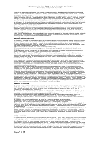 L R. Dpto. Independencia. Patquia. C.P.A.B. 3er año del polimodal. Prof. Avila Pablo Mario.
                                            Ciencia Política. Introducción a la Ciencia Política.



Conservación (latent pattern maintenance) de los modelos y superación satisfactoria de los eventuales conflictos. Esta funcionalidad se
canaliza a través de vínculos culturales y emotivos que, desde su apego a lo simbólico y significativo de la tradición, tienden a considerar
amenazantes los modelos nuevos.
Sin embargo, Parsons parece dar a una elite un tutelaje regulador y excesivamente integrador. Suzanne Keller puntualizó que el modelo de
Parsons reproduce un elitismo en el que la adaptación se confiere a la oligarquía económica, científica y militar; la integración al sistema
educativo y la conservación de valores a los deportistas famosos y otras figuras carismáticas del cine y la televisión. Sin embargo, hay
quien ha visto en el funcionalimso parsoniano una teoría elástica al enfrentarse a las formas dinámicas de la acción social, entendiendo
necesariamente ese carácter conservador de un modelo de orden integrador tutelado por unas elites o por el propio Estado. Se ha criticado
al funcionalismo por su imposibilidad de llegar a conclusiones mínimamente constatables. El propio concepto de sistema social se convierte
en un término metafísico al no ser posible una clara demarcación limítrofe entre un sistema y su entorno. También el término función
ofrece ambigüedad, es un concepto rígido y estático.
El concepto de sistema político, sin embargo, parece más claro que el de sistema social. Como método explicativo de la realidad socio-
política, el funcionalismo tiene considerables ventajas: da una articulación funcional a las estructuras, actores políticos e instituciones y
posibilita un modelo comparativo que supera claramente a los enfoques meramente institucionales. El análisis de una institución se
enriquece en la medida en que podemos darle una funcionalidad dentro del sistema e interrelacionarla con el resto de instituciones del
mismo. De esta forma, estructuras o instituciones aparentemente iguales pueden, tras el análisis funcional adecuado, mostrar diferencias
relevantes y sorprendentes.
Desde un punto de vista ideológico, se ha considerado el enfoque funcionalista, sobre todo por autores de orientación marxista, algo teñido
de un inevitable conservadurismo, ya que el método funcional ha abordado insuficientemente lo relacionado con el conflicto y el cambio
social y por situar el foco alterador del equilibrio fuera del sistema en sí.

LA TEORÍA GENERAL DE SISTEMAS

Es un intento de enriquecer los planteamientos básicos del funcionalismo. A partir del concepto sistema se pretende establecer un método
capaz de explicar el cambio y los mecanismos políticos desde una perspectiva menos conservadora que la planteada por el funcionalismo.
El sistema recibe información sobre su acción a través de un movimiento de retroalimentación que le hace cambiar sus propias
configuraciones políticas, corrige su rumbo y se moldea en función de las informaciones y demandas que es capaz de internalizar. Existen
dos tipos de informaciones que el sistema tendrá que asumir:
Informaciones negativas: cuyo efecto en el sistema tiende a ser corrector y crítico.
Informaciones positivas: cuya naturaleza potencia y reafirma el sistema aunque hace que éste sea más vulnerable al medio que lo
envuelve.
La teoría general de sistemas pretende definir los fines del sistema como orientaciones en constante proceso dinámico, concepción del
sistema político necesaria para superar el análisis mecanicista y estático del funcionalismo.
David Easton, en “El sistema político” (1953) hace hincapié en las relaciones de interdependencia que mantienen distintos sistemas y
subsistemas sociales. El sistema político es complejo y muestra su capacidad autoritaria distribuyendo y asignando valores. Este
autoritarismo consiste en hacer respetar estos valores convertidos en leyes o sanciones para aquellas conductas que no se atengan a la
normativa prevista. Estos valores son reconocidos por vías más o menos legales o coercitivas, en todo el sistema político sirviendo de
instrumento cohesivo e integrador.
Las informaciones que resultan de la acción entre el sistema y el medio son recibidas por la colectividad. Esta las asimila, reflexiona y
critica (especialmente a través de los medios de comunicación) llegando a sedimentar una opinión pública que, dado el caso, volverá a
formular demandas al sistema. Esta opinión pública está canalizada en partidos políticos, instituciones culturales o económicas, grupos de
presión o movimientos sociales, y volverá a emitir nuestras informaciones al sistema creando una especie de circuito dinámico y
enriquecedor. El sistema político y su entramado institucional concreto, formulará los resultados del ciclo retroalimentador en forma de
medidas, decisiones, leyes o imposiciones.
Estas formulaciones del sistema pueden generar respuestas satisfactorias, insatisfactorias o neutras. Las satisfactorias refuerzan la
autoridad y el reconocimiento del sistema. Las insatisfactorias pueden medirse, según el caso y la intensidad, en actitudes de violencia,
cambio de voto, crisis de legitimidad, crecimiento de la ingobernabilidad. Las respuestas neutras son las más complejas de definir ya que
pueden deberse a variables múltiples que pueden ir de la desinformación, el analfabetismo, la apatía política o el pasotismo frente a la
incapacidad seductora de los líderes. Esta respuesta puede tener consecuencias conservadoras al no transformar el equilibrio del sistema.
La Cibernética puede considerarse como una extensión de la Teoría General de Sistemas. La Cibernética es “la ciencia de la comunicación
y el control en los animales y las máquinas” (“The Human Use of Beings” Norbert Wiener, 1948). En aplicación a la ciencia política, la
cibernética entiende el sistema político como una organización en la que predomina la comunicación, convirtiéndose en poder al concretarse
en ésta la sustancia clave y privilegiada de la comunicación. La diferencia entre cibernética y la teoría general de sistemas radica en que la
cibernética insiste en entender la información como una forma de expresión política en sí misma. La cibernética analiza la información y sus
elementos como un sistema de signos que hay que interpretar y descifrar, ya que sin una lectura interpretativa, la comunicación no podrá
dar sentido a los signos o mensajes. Los partidos, la prensa, los grupos, el gobierno y el presidente podrían entenderse como núcleos
políticos que manejan, interpretan o manipulan distintos tipos de información privilegiada.

LA VISIÓN INFORMÁTICA

Conjunto de trabajos empíricos históricamente asociado al surgimiento de la informática. El concepto de “sistema” es fundamental en esta
área de trabajo. Esta visión política arrancará como sistema informático y se llegarán a plantear modelos de investigación y apuntes de lo
que se pensaba iba a ser una forma definitiva de salir del estatus de ciencia del espíritu, para alcanzar de una vez por todas la
consideración de simplemente ciencia experimental.
El origen teórico del enfoque sistemático se encuentra en las teorías de Ludwig von Bertalanffy, que se planteaba una ciencia que, en vez
de ocuparse de los hechos causales, se ocupase de todos organizados o sistemas. A todo ello contribuyó el espectacular progreso de la
electrónica, la informática, las telecomunicaciones y el procesamiento de la información.
En la historia del pensamiento político existen precedentes de interés por alcanzar un pensamiento global de la vida política y sus
mecanismos. Es importante señalar la diferencia entre unidad y agregado para llegar al concepto de “unidad sistemática”.
una unidad posee límites concretos que la separan del exterior dejando a un lado las fuerzas y procesos internos y a otro los homólogos
exteriores.
al menos una de las medidas de la unidad debe ser distinta de la agregación de medidas de sus componentes.
deberá haber al menos una descripción de la unidad que no consista meramente en la descripción de sus partes.
Punto crucial de estos estudios es el análisis del concepto “información”, su procesamiento y significación.
De acuerdo con el segundo principio de la termodinámica, el universo tiende a una situación de máximo desorden o máxima entropía, de
manera que todo lo que sea regularidad viene a ser neguentropía. Esta neguentropía se opone temporalmente a la ley universal de entropía
y, por tanto, es una negación del caos general. La teoría sistemática se atreverá a considerar la política como una actividad donde existen
unidades sitemáticas.
El análisis sistemático necesita trabajar con números de elementos muy elevados para que aparezcan las leyes estadísticas existentes en el
sistema. El enfoque sistemático ha resultado muy limitado en su operatividad, pero no así en cuanto a promoción de debate y ampliación
de intereses de la ciencia política. Se ha hecho poca investigación sobre ciencia política con este soporte teórico, aunque sus aplicaciones a
otras ciencias sociales han sido probadas. Quizás el avance técnico más espectacular sea la realidad virtual que aporta unas posibilidades
ilimitadas.

UNIDAD Y ESTRATÉGIA

La Teoría de la Elección Racional (TER) es un producto surgido fuera del campo de la ciencia política. Se trata de un producto genuinamente
moderno por lo que confía en la capacidad intelectual para captar la verdadera realidad externa e interna del hombre y de descubrimiento
de un yo interior autónomo.
La TER pretende construir un modelo lógico que, proyectado sobre los hechos sociales, nos pueda ayudar a explicarlos y a hacer
predicciones. Su estructura es deductiva y sus supuestos explícitos y englobados en un período circunstancial concreto. Como toda ciencia
empírica huye de soluciones globales y sólo pretende ayudar a entender gradual y acumulativamente (poco a poco pero de forma segura)
el comportamiento de los individuos en los diferentes contextos, micro, meso, macro y megapolíticos en los que se mueve.
La base teórica de la TER se encuentra en la llamada Teoría de los Juegos, o teoría de la acción colectiva. Este enfoque es una emanación
lógica del medio político en el que surge la democracia del mercado y en el que los ciudadanos adquieren su relevancia política como



Página 7 de 40
 