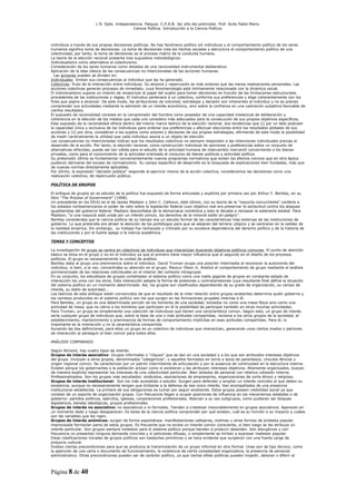 L R. Dpto. Independencia. Patquia. C.P.A.B. 3er año del polimodal. Prof. Avila Pablo Mario.
                                            Ciencia Política. Introducción a la Ciencia Política.



individuos a través de sus propias decisiones políticas. No hay fenómeno político sin individuos y el comportamiento político de los seres
humanos significa toma de decisiones. La toma de decisiones crea los hechos sociales y estructura el comportamiento político de una
colectividad, por tanto, la toma de decisiones es el proceso matriz de la conducta humana.
La teoría de la elección racional presenta tres supuestos metodológicos:
Individualismo como alternativa al colectivismo.
Consideración de los seres humanos como dotados de una racionalidad instrumental deliberativa.
Aplicación de la idea clásica de las consecuencias no intencionadas de las acciones humanas.
  Las acciones pueden se dividen en:
Individuales: limitan sus consecuencias al individuo que las ha generado.
Colectivas: fruto de la interacción entre individuos. Su alcance y repercusión es más extenso que las meras realizaciones personales. Las
acciones colectivas generan procesos de inmediato, cuya fenomenología está íntimamente relacionada con la dinámica social.
El individualismo supone un intento de revalorizar el papel del sujeto para tomar decisiones en función de las limitaciones estructurales
procedentes de las instituciones y reglas. El individuo pertenece a un colectivo, conforma sus preferencias y elige coherentemente con los
fines que aspira a alcanzar. De este modo, las atribuciones de voluntad, estrategia y decisión son inherentes al individuo y no es preciso
comprender sus actividades mediante la admisión de un interés económico, sino sobre la confianza en una valoración subjetiva favorable de
ciertos resultados.
El supuesto de racionalidad consiste en la comprensión del hombre como poseedor de una capacidad intelectual de deliberación y
coherencia en la elección de los medios que cada uno considera más adecuados para la consecución de sus propios objetivos específicos.
Este supuesto de la racionalidad ofrece dentro del mismo marco teórico de la elección racional, dos tendencias que (i) por un lado postulan
la capacidad única y exclusiva de los individuos para ordenar sus preferencias y efectuar elecciones entre los resultados globales de sus
acciones y (ii) por otra, consideran a los sujetos como actores y decisores de sus propias estrategias, afirmando de este modo la posibilidad
de medir cardinalmente la utilidad que cada individuo asocia a un objeto de elección.
Las consecuencias no intencionadas indican que los resultados colectivos no siempre responden a las intenciones individuales previas al
desarrollo de la acción. Por tanto, la elección racional, como construcción individual de opiniones y preferencias sobre un conjunto de
alternativas ofrecidas, puede ser tan válida para el estudio de la actividad humana de intercambio mercantil concerniente a los bienes
privados, como para el conocimiento de la actividad orientada al consumo de bienes públicos y actividad política.
Su pretensión última es fundamentar convenientemente nuevos programas normativos que eviten los efectos nocivos que en otra época
pudieron derivarse del exceso de normativismo. Su campo específico de desarrollo es la búsqueda de explicaciones bien fundadas, más que
de nuevas normas directamente aplicables.
Por último, la expresión “decisión pública” responde al ejercicio mismo de la acción colectiva, consideramos las decisiones como una
realización colectiva, de repercusión pública.

POLÍTICA DE GRUPOS

El enfoque de grupos en es estudio de la política fue expuesto de forma articulada y explícita por primera vez por Arthur F. Bentley, en su
libro “The Process of Government” (1908).
Un precedente en los EEUU es el de James Madison y John C. Calhoun, éste último, con su teoría de la “mayoría concurrtente” confería a
los estados norteamericanos el poder de veto sobre la legislación federal cuyo objetivo real era preservar la esclavitud contra los ataques
igualitaristas del gobierno federal. Madison desconfiaba de la democracia romántica y esto le llevaba a rechazar la soberanía estatal. Para
Madison, “si una mayoría está unida por un interés común, los derechos de la minoría están en peligro”.
Bentley consideraba que la ciencia política de su tiempo era un estudio formal de las características más externas de las instituciones de
gobierno. Lo que pretendía era atraer la atención de los politólogos para que se alejaran del terreno utópico y se centraran en la solidez de
la realidad empírica. Sin embargo, su trabajo fue rechazado y criticado por su excesiva dependencia del derecho político y de la historia de
las instituciones y por el fuerte apego a la inercia académica.

TEMAS Y CONCEPTOS

La investigación de grupo se centra en colectivos de individuos que interactúan buscando objetivos políticos comunes. El punto de atención
básico se sitúa en el grupo y no en el individuo ya que el primero tiene mayor influencia que el segundo en el diseño de los procesos
políticos. El grupo es necesariamente la unidad de análisis.
Bentley daba al grupo una preminencia sobre el individuo. David Truman ocupa una posición intermedia al reconocer la autonomía del
individuo, si bien, a la vez, concentraba su atención en el grupo. Mancur Olson Jr. Analizó el comportamiento de grupo mediante el análisis
pormenorizado de las relaciones individuales en el interior del contexto intragrupal.
En su conjunto, los estudiosos de grupos contemplan al sistema político como una malla gigante de grupos en constante estado de
interacción los unos con los otros. Esta interacción adopta la forma de presiones y contrarpresiones cuya resultante final define la situación
del sistema político en un momento determinado. Así, los grupos son clasificados dependiendo de su grado de organización, su campo de
interés, su estilo de autoridad...
Los teóricos de este enfoque están convencidos de que el resultado de la inter-relación entre grupos existentes determina quién gobierna y
los cambios producidos en el sistema político son los que surgen en las formaciones grupales internas a él.
Para Bentley, un grupo es una determinada porción de los hombres de una sociedad, tomados no como una masa física sino como una
actividad de masa, que no cierra a los hombres que participen en él la posibilidad de participar también en otras muchas actividades.
Para Truman, un grupo es simplemente una colección de individuos que tienen una característica común. Según esto, un grupo de interés
sería cualquier grupo de individuos que, sobre la base de una o más actitudes compartidas, reclama a los otros grupos de la sociedad, el
establecimiento, mantenimiento o preminencia de formas de comportamiento implícitas en esas actitudes compartidas. Para él, lo
importante es la interacción y no la característica compartida.
Aunando las dos definiciones, para ellos un grupo es un colectivo de individuos que interactúan, generando unos ciertos modos o patrones
de interacción al perseguir el bien común para todos ellos.

ANÁLISIS COMPARADO

Según Almond, hay cuatro tipos de interés:
Grupos de interés asociativo: Grupos informales o “cliques” que se dan en una sociedad y a los que son atribuidos intereses objetivos
del grupo. Incluyen a otros grupos, denominados “categóricos”, o aquellos formados en torno a lazos de parentesco, vínculos étnicos u
origen regional común. Se caracterizan por un patrón intermitente de articulación y por la ausencia de continuidad en la estructura interna.
Existen porque los gobernantes o la población actúan como si existieran y les atribuyen intereses objetivos. Altamente organizados, buscan
de manera explícita representar los intereses de una colectividad particular. Bien dotados de personal con relativa cohesión interna.
Profesionalizados. Son los grupos más estudiados: sindicatos, asociaciones de empresarios, organizaciones de corte étnico y religioso.
Grupos de interés institucional: Son los más accesibles a estudio. Surgen para defender y ampliar un interés concreto al que deben su
existencia, aunque no necesariamente tengan que limitarse a la defensa de ese único interés. Van acompañados de una presencia
institucional establecida. La primera de sus obligaciones es luchar por seguir existiendo. Estos grupos poseen visibilidad social ya que
constan de un soporte de organización propia. Con frecuencia llegan a ocupar posiciones de influencia en los mecanismos estatales o de
gobierno: partidos políticos, ejércitos, iglesias, corporaciones profesionales. Abarcan a su vez subgrupos, como pudieran ser bloques
legislativos, bandas ideológicas, grupos profesionales.
Grupos de interés no asociativo: no asociativos o in-formales. Tienden a cristalizar inexorablemente en grupos asociativos. Aparecen en
un momento dado y luego desaparecen. Es tarea de la ciencia política comprender por qué existen, cuál es su función o su impacto y cuáles
son las variables que les rigen.
Grupos de interés anómicos: surgen de forma espontánea: manifestaciones callejeras, motines u otras formas de protesta popular
improvisada formarían parte de estos grupos. Es frecuente que no exista un interés común consciente, si bien luego se les atribuye un
interés particular. Son grupos siempre molestos para el sistema político porque tienden a producir desorden. Son disruptivos y con
frecuencia no presentan ninguna demanda concreta y sí peticiones difusas, o simplemente se limitan a expresar malestar popular.
Estas clasificaciones iniciales de grupos políticos son bastantes primitivas y se hace evidente que surgieron con una fuerte carga de
prejuicio cultural.
Existen ciertas precondiciones para que se produzca la transmutación de un grupo informal en otro formal. Unas son de tipo técnico, como
la aparición de una carta o documento de funcionamiento, la existencia de cierta complejidad organizativa, la presencia de personal
administrativo. Otras precondiciones pueden ser de carácter político, ya que ciertas elites políticas pueden impedir, detener o diferir el



Página 8 de 40
 