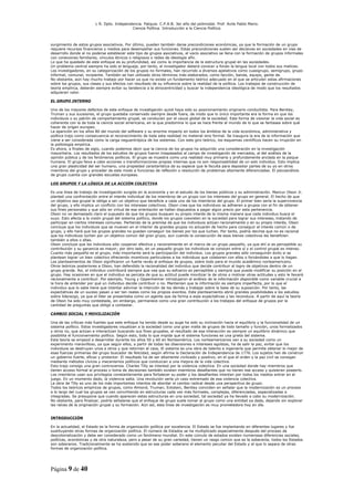 L R. Dpto. Independencia. Patquia. C.P.A.B. 3er año del polimodal. Prof. Avila Pablo Mario.
                                            Ciencia Política. Introducción a la Ciencia Política.



surgimiento de estos grupos asociativos. Por último, pueden también darse precondiciones económicas, ya que la formación de un grupo
requiere recursos financieros y medios para desempeñar sus funciones. Estas precondiciones suelen ser decisivas en sociedades en vías de
desarrollo donde al no poderse establecer este tipo de grupos asociativos, el vacío asociativo se llena con la formación de grupos informales
con conexiones familiares, vínculos étnicos o religiosos o redes de ideología afín.
Lo que ha quedado de este enfoque es su profundidad, así como la importancia de la estructura grupal en las sociedades.
Un problema central siempre ha sido el lenguaje, por tanto, el investigador deberá conocer a fondo la lengua local con todos sus matices.
Los investigadores, en su categorización de los grupos no formales, han recurrido a diversos apelativos como cuasigrupo, semigrupo, grupo
informal, comunal, incipiente. También se han utilizado otros términos más elaborados, como facción, banda, equipo, gente de.
No obstante, aún hay mucho trabajo por hacer ya que no existe un fundamento teórico adecuado en el que se articulen estas afirmaciones
sobre los grupos, sus clases y sus efectos con resultado de su influencia sobre la realidad de la política. Los trabajos de construcción de
teoría empírica, deberán siempre evitar su tendencia a la etnocentricidad y buscar la independencia ideológica de modo que los resultados
adquieran valor.

EL GRUPO INTERNO

Uno de los mayores defectos de este enfoque de investigación quizá haya sido su posicionamiento originario conductista. Para Bentley,
Truman y sus sucesores, el grupo quedaba conservado siempre desde fuera, de modo que lo único importante era la forma en que los
individuos o su patrón de comportamiento grupal, se conducían por el cauce global de la sociedad. Esta forma de visionar la vida social es
coherente con la de toda la ciencia social americana, en la que predomina lo que se hace frente al mundo de lo que se fantasea sobre qué
hacer de origen europeo.
La aparición en los años 80 del mundo del software y su enorme impacto en todos los ámbitos de la vida económica, administrativa y
política trajo como consecuencia el reconocimiento de toda esta realidad no material sino formal. Se inaugura la era de la información que
viene a ser considerada como la carga neguentrópica de los sistemas. Con este giro teórico, los esquemas científicos hacen su irrupción en
la politología empírica.
Es ahora, a finales de siglo, cuando podemos decir que la ciencia de los grupos ha adquirido una consideración en la investigación
mayoritaria. Los resultados de los estudios de grupos fueron traspasados al campo de investigación de mercados, al del análisis de la
opinión pública y de los fenómenos políticos. El grupo se muestra como una realidad muy primaria y profundamente anclada en la psique
humana. El grupo lleva a cabo acciones o transformaciones propias internas que no son responsabilidad de un solo individuo. Esto implica
una gran plasticidad del ser humano, una propiedad característica de su especie que le faculta para depositar partes de su yo en otros
miembros del grupo y proceder de este modo a funciones de reflexión o resolución de problemas altamente diferenciadas. El psicoanálisis
de grupo cuenta con grandes escuelas europeas.

LOS GRUPOS Y LA LÓGICA DE LA ACCIÓN COLECTIVA

Es una línea de trabajo de investigación surgida en la economía y en el estudio de los bienes públicos y su administración. Mancur Olson Jr.
planteó una confrontación entre el interés individual de los miembros de un grupo con los intereses del grupo en general. El hecho de que
un objetivo sea grupal le obliga a ser un objetivo que beneficie a cada uno de los miembros del grupo. El primer bien sería la supervivencia
del grupo, y ello implica un conflicto con los intereses colectivos. Olson cree que los individuos se adhieren a grupos con el fin de obtener
sus fines personales y que sólo en virtud de esa orientación se hallan dispuestos a pagar algún precio por esta pertenencia.
Olson no ve demasiado claro el supuesto de que los grupos busquen su propio interés de la misma manera que cada individuo busca el
suyo. Esto afecta a la visión grupal del sistema político, donde los grupos coexisten en la sociedad para lograr sus intereses, tratando de
participar en ciertos intereses comunes. Partiendo de la premisa de que los individuos actúan racionalmente y en su propio interés, Olson
concluye que los individuos que se mueven en el interior de grandes grupos no actuarán de hecho para conseguir el interés común o de
grupo, y ello hará que los grupos grandes no puedan conseguir los bienes por los que luchan. Por tanto, podría decirse que no es racional
que los individuos luchen por un objetivo común del gran grupo, aun cuando la consecución de esos bienes colectivos les beneficien
también a ellos o ellas.
Olson concluye que los individuos sólo cooperan efectiva y racionalmente en el marco de un grupo pequeño, ya que ahí si es perceptible su
contribución y su ganancia es mayor; por otro lado, en un pequeño grupo los individuos se conocen entre sí y el control grupal es intenso.
Cuanto más pequeño es el grupo, más importante será la participación del individuo. Los grupos grandes sólo conseguirán éxito si se
plantean lograr un bien colectivo ofreciendo incentivos particulares a los individuos que colaboren con ellos o forzándoles a que lo hagan.
Los planteamientos de Olson significaron un fuerte revés al enfoque de grupos, sobre todo para el mundo académico norteamericano.
Otros teóricos posteriores a Olson, han defendido la racionalidad del individuo que decide contribuir al logro de objetivos dentro de un
grupo grande. Así, el individuo contribuirá siempre que vea que su esfuerzo es perceptible y siempre que pueda modificar su posición en el
grupo. Hay ocasiones en que el individuo se percata de que su actitud puede movilizar la de otros o motivar otras actitudes y esto le llevará
racionalmente a contribuir. Por ejemplo, Young y Oppenheimer introdujeron el análisis de la información disponible como variable crucial a
la hora de entender por qué un individuo decide contribuir o no. Mantenían que la información es siempre imperfecta, por lo que el
individuo que lo sabe tiene que intentar adivinar la intención de los demás y trabajar sobre la base de su suposición. Por tanto, las
expectativas de un suceso pasan a ser tan reales como los propios eventos. Este planteamiento abrió grandes posibilidades a los estudios
sobre liderazgo, ya que el líder se presentaba como un agente que da forma a esas expectativas y las reconduce. A partir de aquí la teoría
de Olson ha sido muy contestada, sin embargo, permanece como una gran contribución a los trabajos del enfoque de grupos por la
cantidad de preguntas que obligó a contestar.

CAMBIO SOCIAL Y MOVILIZACIÓN

Una de las críticas más fuertes que este enfoque ha tenido desde su auge ha sido su inclinación hacia el equilibrio y la funcionalidad de un
sistema político. Estos investigadores visualizan a la sociedad como una gran malla de grupos de todo tamaño y función, unos formalizados
y otros no, que actúan e interactúan buscando sus fines grupales, el resultado de esa interacción es siempre un equilibrio dinámico que
posibilita el funcionamiento político. Según esto, todo lo que impida que el sistema funciones es una grieta del sistema.
Esta teoría se empezó a desarrollar durante los años 50 y 60 en Norteamérica. Los norteamericanos ven a su sociedad como un
experimento maravilloso, ya que según ellos, a partir de todas las disensiones e intereses egoístas, ha de salir la paz, evitar que los
individuos se destruyan unos a otros y que retornen al caos. El sistema es una obra de talento e ingeniería que permite obtener lo mejor de
esas fuerzas primarias del grupo buscador de felicidad, según afirma la Declaración de Independencia de 1776. Los sujetos han de construir
un gobierno fuerte, eficaz y protector. El resultado ha de ser altamente civilizado y positivo, en el que el orden y la paz civil se consigan
mediante métodos cívicos y mecanismos políticos que conduzcan a una mejora de la vida colectiva.
Esto trajo consigo una gran controversia. Charles Tilly se interesó por la violencia colectiva. En una sociedad donde hay miembros que
tienen acceso formal al proceso o toma de decisiones también existen miembros desafiantes que no tienen ese acceso y quisieran poseerlo.
Los miembros usan sus privilegios constantemente para fortalecer su poder y los desafiantes intentan por todos los medios entrar en el
juego. En un momento dado, la violencia salta. Una revolución sería un caso extremado de esa violencia colectiva.
La obra de Tilly es uno de los más importantes intentos de abordar el cambio radical desde una perspectiva de grupo.
Todos los teóricos empíricos de grupos, como Almond, Truman, Eckstein, Bentley coinciden en señalar que la modernización es un proceso
a lo largo del cual los grupos se van convirtiendo en estructuras cada vez más formales, complejas, diferenciadas, especializadas a
integradas. Se presupone que cuando aparecen estas estructuras en una sociedad, tal sociedad ya ha llevado a cabo su modernización.
No obstante, para finalizar, podría señalarse que el enfoque de grupo suele tomar al grupo como una entidad ya dada, dejando sin explorar
las raíces de la originación grupal y su formación. Aún así, esta línea de investigación es muy prometedora hoy en día.


INTRODUCCIÓN

En la actualidad, el Estado es la forma de organización política por excelencia. El Estado se fue implantando en diferentes lugares y fue
sustituyendo otras formas de organización política. El número de Estados se ha multiplicado especialmente después del proceso de
descolonialización y debe ser considerado como un fenómeno mundial. En este cúmulo de estados existen numerosas diferencias sociales,
políticas, económicas y de otra naturaleza, pero a pesar de su gran variedad, tienen un rasgo común que es la soberanía; todos los Estados
son soberanos. Tradicionalmente se ha sostenido que es ese poder soberano el elemento peculiar del Estado y el que lo separa de otras
formas de organización política.




Página 9 de 40
 
