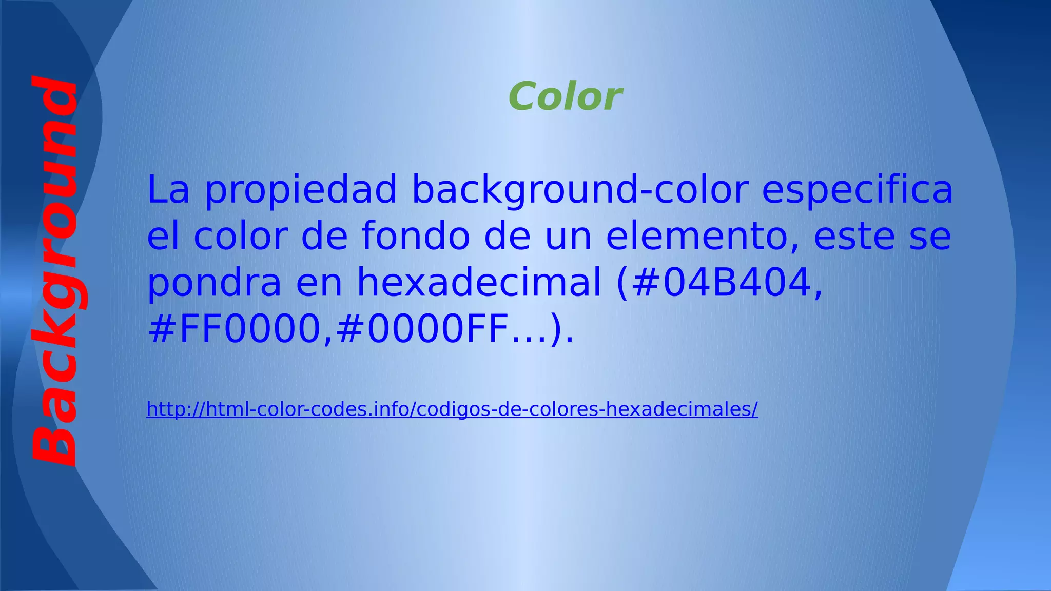 Background

Color
La propiedad background-color especifica
el color de fondo de un elemento, este se
pondra en hexadecimal (#04B404,
#FF0000,#0000FF…).
http://html-color-codes.info/codigos-de-colores-hexadecimales/

 