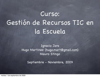 Curso:
      Gestión de Recursos TIC en
               la Escuela
                                    Ignacio Jara
                         Hugo Martinez (hugo.mart@gmail.com)
                                    Mauro Stingo

                                 Septiembre - Noviembre, 2009


martes 1 de septiembre de 2009
 