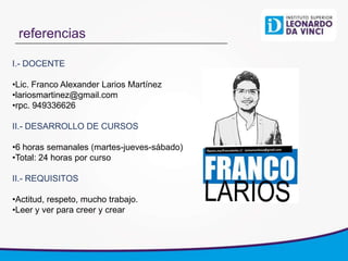 referencias
I.- DOCENTE
•Lic. Franco Alexander Larios Martínez
•lariosmartinez@gmail.com
•rpc. 949336626
II.- DESARROLLO DE CURSOS
•6 horas semanales (martes-jueves-sábado)
•Total: 24 horas por curso
II.- REQUISITOS
•Actitud, respeto, mucho trabajo.
•Leer y ver para creer y crear