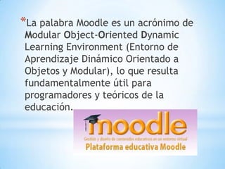 *La palabra Moodle es un acrónimo de
Modular Object-Oriented Dynamic
Learning Environment (Entorno de
Aprendizaje Dinámico Orientado a
Objetos y Modular), lo que resulta
fundamentalmente útil para
programadores y teóricos de la
educación.

 