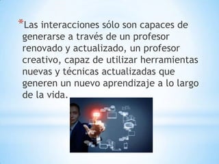 *Las interacciones sólo son capaces de

generarse a través de un profesor
renovado y actualizado, un profesor
creativo, capaz de utilizar herramientas
nuevas y técnicas actualizadas que
generen un nuevo aprendizaje a lo largo
de la vida.

 