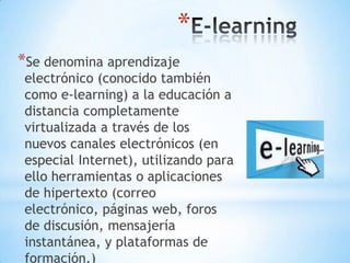 *
*Se denomina aprendizaje

electrónico (conocido también
como e-learning) a la educación a
distancia completamente
virtualizada a través de los
nuevos canales electrónicos (en
especial Internet), utilizando para
ello herramientas o aplicaciones
de hipertexto (correo
electrónico, páginas web, foros
de discusión, mensajería
instantánea, y plataformas de
formación.)

 