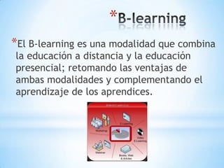 *
*El B-learning es una modalidad que combina
la educación a distancia y la educación
presencial; retomando las ventajas de
ambas modalidades y complementando el
aprendizaje de los aprendices.

 