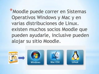 *Moodle puede correr en Sistemas

Operativos Windows y Mac y en
varias distribuciones de Linux.
existen muchos socios Moodle que
pueden ayudarle, inclusive pueden
alojar su sitio Moodle.

 