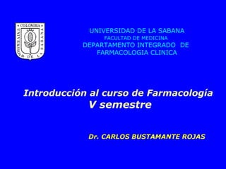 UNIVERSIDAD DE LA SABANA
FACULTAD DE MEDICINA
DEPARTAMENTO INTEGRADO DE
FARMACOLOGIA CLINICA
Introducción al curso de Farmacología
V semestre
Dr. CARLOS BUSTAMANTE ROJAS
 
