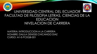 UNIVERSIDAD CENTRAL DEL ECUADOR
FACULTAD DE FILOSOFIA LETRAS, CIENCIAS DE LA
EDUCACION
NIVELACION DE CARRERA
MATERIA: INTRODUCCION A LA CARRERA
NOMBRE: DALILA DENISSE CHICANGO DIAZ
CURSO: A1-E-PCEQB-001
 