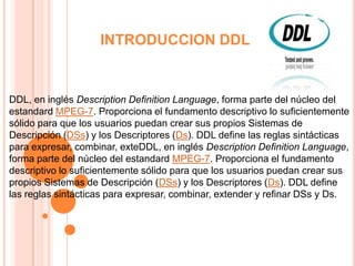 INTRODUCCION DDL DDL, en inglés Description Definition Language, forma parte del núcleo del estandard MPEG-7. Proporciona el fundamento descriptivo lo suficientemente sólido para que los usuarios puedan crear sus propios Sistemas de Descripción (DSs) y los Descriptores (Ds). DDL define las reglas sintácticas para expresar, combinar, exteDDL, en inglés Description Definition Language, forma parte del núcleo del estandard MPEG-7. Proporciona el fundamento descriptivo lo suficientemente sólido para que los usuarios puedan crear sus propios Sistemas de Descripción (DSs) y los Descriptores (Ds). DDL define las reglas sintácticas para expresar, combinar, extender y refinar DSs y Ds. 