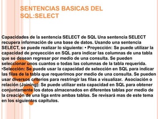 SENTENCIAS BASICAS DEL
         SQL:SELECT


Capacidades de la sentencia SELECT de SQL Una sentencia SELECT
recupera información de una base de datos. Usando una sentencia
SELECT, se puede realizar lo siguiente: • Proyección: Se puede utilizar la
capacidad de proyección en SQL para indicar las columnas de una tabla
que se desean regresar por medio de una consulta. Se pueden
seleccionar unos cuantos o todas las columnas de la tabla requerida.
•Selección: Se puede usar la capacidad de selección en SQL para indicar
las filas de la tabla que requerimos por medio de una consulta. Se pueden
usar diversos criterios para restringir las filas a visualizar. Asociación o
relación (Joining): Se puede utilizar esta capacidad en SQL para obtener
conjuntamente los datos almacenados en diferentes tablas por medio de
la creación de una liga entre ambas tablas. Se revisará mas de este tema
en los siguientes capítulos.
 