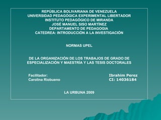 REPÚBLICA BOLIVARIANA DE VENEZUELA UNIVERSIDAD PEDAGÓGICA EXPERIMENTAL LIBERTADOR INSTITUTO PEDAGÓGICO DE MIRANDA JOSÉ MANUEL SISO MARTÍNEZ DEPARTAMENTO DE PEDAGOGIA  CATEDREA: INTRODUCCIÓN A LA INVESTIGACIÓN NORMAS UPEL DE LA ORGANIZACIÓN DE LOS TRABAJOS DE GRADO DE ESPECIALIZACIÓN Y MAESTRÍA Y LAS TESIS DOCTORALES Facilitador:  Ibrahim Perez  Carolina Ríobueno  CI: 14036184 LA URBUNA 2009 