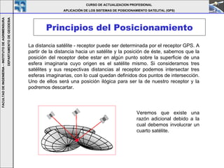 Principios del Posicionamiento La distancia satélite - receptor puede ser determinada por el receptor GPS. A partir de la distancia hacia un satélite y la posición de éste, sabemos que la posición del receptor debe estar en algún punto sobre la superficie de una esfera imaginaria cuyo origen es el satélite mismo. Si consideramos tres satélites y sus respectivas distancias al receptor podemos intersectar tres esferas imaginarias, con lo cual quedan definidos dos puntos de intersección. Uno de ellos será una posición ilógica para ser la de nuestro receptor y la podremos descartar.   Veremos que existe una razón adicional debido a la cual debemos involucrar un cuarto satélite. CURSO DE ACTUALIZACION PROFESIONAL APLICACIÓN DE LOS SISTEMAS DE POSICIONAMIENTO SATELITAL (GPS) FACULTAD DE INGENIERIA – INSTITUTO DE AGRIMENSURA DEPARTAMENTO DE GEODESIA 