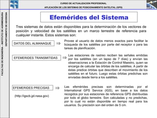 Efemérides del Sistema CURSO DE ACTUALIZACION PROFESIONAL APLICACIÓN DE LOS SISTEMAS DE POSICIONAMIENTO SATELITAL (GPS) FACULTAD DE INGENIERIA – INSTITUTO DE AGRIMENSURA DEPARTAMENTO DE GEODESIA Tres sistemas de datos están disponibles para la determinación de los vectores de posición y velocidad de los satélites en un marco terrestre de referencia para cualquier instante. Estos sistemas son:   DATOS DEL ALMANAQUE EFEMERIDES TRANSMITIDAS Las estaciones de rastreo reciben las señales emitidas por los satélites (en un lapso de 7 días) y envían las observaciones a la Estación de Control Maestro, quien se encarga de calcular las órbitas de los satélites. A partir de éstas predice órbitas que describen el movimiento de los satélites en el futuro. Luego estas órbitas predichas son enviadas desde tierra a los satélites .  Provee al usuario de datos menos exactos para facilitar la búsqueda de los satélites por parte del receptor o para las tareas de planificación.   EFEMERIDES PRECISAS  Las efemérides precisas son determinadas por el International GPS Service (IGS), en base a los datos recogidos por sus estaciones de referencia GPS distribuidas por todo el globo terrestre . Son calculadas y no predichas, por lo cual no están disponible en tiempo real para los usuarios. Su precisión son del orden de 5 cm. (http://igscb.jpl.nasa.gov) 