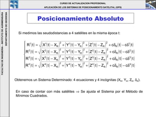 Posicionamiento Absoluto CURSO DE ACTUALIZACION PROFESIONAL APLICACIÓN DE LOS SISTEMAS DE POSICIONAMIENTO SATELITAL (GPS) FACULTAD DE INGENIERIA – INSTITUTO DE AGRIMENSURA DEPARTAMENTO DE GEODESIA Si medimos las seudodistancias a 4 satélites en la misma época t: Obtenemos un Sistema Determinado: 4 ecuaciones y 4 incógnitas (X R , Y R , Z R ,   R ).  En caso de contar con más satélites    Se ajusta el Sistema por el Método de Mínimos Cuadrados. 