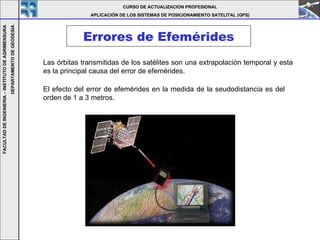Errores de Efemérides CURSO DE ACTUALIZACION PROFESIONAL APLICACIÓN DE LOS SISTEMAS DE POSICIONAMIENTO SATELITAL (GPS) FACULTAD DE INGENIERIA – INSTITUTO DE AGRIMENSURA DEPARTAMENTO DE GEODESIA Las órbitas transmitidas de los satélites son una extrapolación temporal y esta es la principal causa del error de efemérides.   El efecto del error de efemérides en la medida de la seudodistancia es del orden de 1 a 3 metros.   