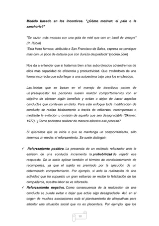 Modelo basado en los incentivos. "¿Cómo motivar: el palo o la
zanahoria?"

"Se cazan más moscas con una gota de miel que con un barril de vinagre"
(P. Rubio)
“Esta frase famosa, atribuida a San Francisco de Sales, expresa se consigue
mas con un poco de dulzura que con dureza despiadada” (yocreo.com)

Nos da a entender que si tratamos bien a los subordinados obtendremos de
ellos más capacidad de eficiencia y productividad. Que tratándolos de una
forma incorrecta que solo llegar a una autoestima bajo para los empleados.

Las teorías que se basan en el manejo de incentivos parten de
un presupuesto: las personas suelen realizar comportamientos con el
objetivo de obtener algún beneficio y evitan o dejan de hacer aquellas
conductas que conllevan un daño. Para este enfoque toda modificación de
conducta se realiza básicamente a través de refuerzos, recompensas o
mediante la evitación u omisión de aquello que sea desagradable (Skinner,
1977). ¿Cómo podemos realizar de manera efectiva ese proceso?

Si queremos que se inicie o que se mantenga un comportamiento, sólo
tenemos un medio: el reforzamiento. Se suele distinguir:
 Reforzamiento positivo. La presencia de un estímulo reforzador ante la
emisión de una conducta incrementa la probabilidad de repetir esa
respuesta. Se le suele aplicar también el término de condicionamiento de
recompensa, ya que el sujeto es premiado por la ejecución de un
determinado comportamiento. Por ejemplo, si ante la realización de una
actividad que ha supuesto un gran esfuerzo se recibe la felicitación de los
compañeros, nuestra labor se ve reforzada.
 Reforzamiento negativo. Como consecuencia de la realización de una
conducta se puede evitar o dejar que actúe algo desagradable. Así, en el
origen de muchas asociaciones está el planteamiento de alternativas para
afrontar una situación social que no es placentera. Por ejemplo, que los

10

 