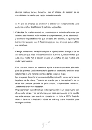 jóvenes realicen cursos formativos con el objetivo de escapar de la
mendicidad o para evitar que caigan en la delincuencia.

Si lo que se pretende es disminuir o eliminar un comportamiento, sólo
podemos emplear dos técnicas: la extinción y el castigo.
 Extinción. Se produce cuando no presentamos el estimulo reforzador que
sustenta esa conducta. Al no reforzar el comportamiento, se irá "debilitando"
y disminuirá la probabilidad de que se repita. Por ejemplo, si alguien gasta
bromas muy pesadas y no le hacemos caso, es más probable que no utilice
esa estrategia.

Castigo. Un estímulo desagradable para el sujeto posterior a la ejecución de
una conducta que no se considera adecuada aumenta la probabilidad de que
ésta no se repita. Así, si alguien se salta un semáforo en rojo, recibirá una
multa.” (yocreo.com)

Este concepto basado en incentivos ayuda a tener un ambiente adecuado
para los gerentes, utilizando metáforas podrá dar a conocer y entender a los
subalternos de una manera original, a donde se quiere llegar.
Las empresas deben tener como prioridad la motivación porque es la fuerza
impulsora de la misma. Teniendo en cuenta que la desmotivación es un
factor que produce pérdida de productividad, competitividad, eficiencia.
Justamente lo que más necesitan.
Un personal con autoestima baja en la organización es un peso muerto con
el que debe cargar, y se transforma en un gasto permanente en la medida
que esta persona, que asumimos competente, no rinde al 100%. Dado lo
anterior, fomentar la motivación laboral es una muy buena “inversión” para
las organizaciones.

11

 