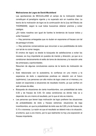 Motivaciones de Logro de David Mcclelland
Las aportaciones de MCCLELLAND al campo de la motivación laboral
constituyen el paradigma vigente y no superado aún en nuestros días. La
teoría de la motivación de logro es la continuación de la (Ley del Efecto) de
THORNDIKE, según la cual todos buscamos obtener premios y evitar
castigos.
¿En todos nosotros son igual de fuertes la tendencia de buscar éxitos y
evitar fracasos?
— Hay personas arriesgadas que no dudan en exponerse al fracaso con tal
de perseguir el éxito.
— Hay personas conservadoras que renuncian a sus posibilidades de éxito
con tal de no correr riesgos.
El (motivo de logro) va desde la búsqueda de satisfacciones a evitar los
reveses; es muy importante en puestos de mando y dirección, ya que va a
condicionar decisivamente el estilo de toma de decisiones y la reacción ante
las amenazas y oportunidades.
Resumen de algunas conclusiones acerca de la teoría de motivación de
logro:
Está relacionada con la autoestima, la confianza en uno mismo y la
esperanza de éxito o experiencias positivas en relación con el futuro
(optimismo). Las personas con alto motivo de logro creen en sí mismas y no
dudan en exponerse a situaciones de resultado incierto, ya que confían en
salir airosas de ellas.
Búsqueda de situaciones de cierta incertidumbre, con probabilidad de éxito
0,50 y de fracaso de 0,50. En estas condiciones es dónde más va a
depender de uno mismo el resultado, por lo que el reto es máximo.
Las personas que tienen baja motivación de logro prefieren las situaciones
de probabilidades de éxito y fracaso extremas: situaciones de baja
incertidumbre, en que la probabilidad de éxito sea de 0,90 y la de fracaso de
0,10 o viceversa. La razón es que el resultado se deberá más a la situación,
al entorno, que a uno mismo, por lo que realmente no hay una exposición al
fracaso importante.

12

 