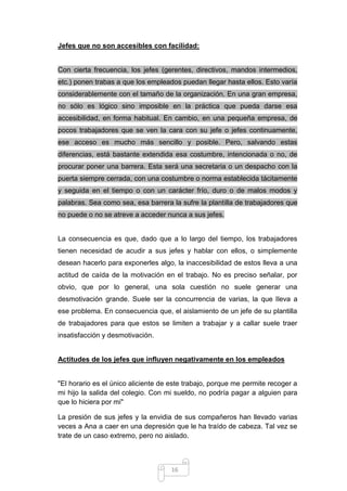 Jefes que no son accesibles con facilidad:

Con cierta frecuencia, los jefes (gerentes, directivos, mandos intermedios,
etc.) ponen trabas a que los empleados puedan llegar hasta ellos. Esto varía
considerablemente con el tamaño de la organización. En una gran empresa,
no sólo es lógico sino imposible en la práctica que pueda darse esa
accesibilidad, en forma habitual. En cambio, en una pequeña empresa, de
pocos trabajadores que se ven la cara con su jefe o jefes continuamente,
ese acceso es mucho más sencillo y posible. Pero, salvando estas
diferencias, está bastante extendida esa costumbre, intencionada o no, de
procurar poner una barrera. Esta será una secretaria o un despacho con la
puerta siempre cerrada, con una costumbre o norma establecida tácitamente
y seguida en el tiempo o con un carácter frío, duro o de malos modos y
palabras. Sea como sea, esa barrera la sufre la plantilla de trabajadores que
no puede o no se atreve a acceder nunca a sus jefes.

La consecuencia es que, dado que a lo largo del tiempo, los trabajadores
tienen necesidad de acudir a sus jefes y hablar con ellos, o simplemente
desean hacerlo para exponerles algo, la inaccesibilidad de estos lleva a una
actitud de caída de la motivación en el trabajo. No es preciso señalar, por
obvio, que por lo general, una sola cuestión no suele generar una
desmotivación grande. Suele ser la concurrencia de varias, la que lleva a
ese problema. En consecuencia que, el aislamiento de un jefe de su plantilla
de trabajadores para que estos se limiten a trabajar y a callar suele traer
insatisfacción y desmotivación.

Actitudes de los jefes que influyen negativamente en los empleados

"El horario es el único aliciente de este trabajo, porque me permite recoger a
mi hijo la salida del colegio. Con mi sueldo, no podría pagar a alguien para
que lo hiciera por mi"
La presión de sus jefes y la envidia de sus compañeros han llevado varias
veces a Ana a caer en una depresión que le ha traído de cabeza. Tal vez se
trate de un caso extremo, pero no aislado.

16

 