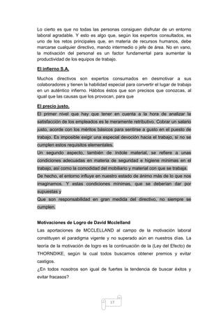Lo cierto es que no todas las personas consiguen disfrutar de un entorno
laboral agradable. Y esto es algo que, según los expertos consultados, es
uno de los retos principales que, en materia de recursos humanos, debe
marcarse cualquier directivo, mando intermedio o jefe de área. No en vano,
la motivación del personal es un factor fundamental para aumentar la
productividad de los equipos de trabajo.
El infierno S.A.
Muchos directivos son expertos consumados en desmotivar a sus
colaboradores y tienen la habilidad especial para convertir el lugar de trabajo
en un auténtico infierno. Hábitos éstos que son precisos que conozcas, al
igual que las causas que los provocan, para que
El precio justo.
El primer nivel que hay que tener en cuenta a la hora de analizar la
satisfacción de los empleados es le meramente retributivo. Cobrar un salario
justo, acorde con los méritos básicos para sentirse a gusto en el puesto de
trabajo. Es imposible exigir una especial devoción hacia el trabajo, si no se
cumplen estos requisitos elementales.
Un segundo aspecto, también de índole material, se refiere a unas
condiciones adecuadas en materia de seguridad e higiene mínimas en el
trabajo, así como la comodidad del mobiliario y material con que se trabaja.
De hecho, el entorno influye en nuestro estado de ánimo más de lo que nos
imaginamos. Y estas condiciones mínimas, que se deberían dar por
supuestas y
Que son responsabilidad en gran medida del directivo, no siempre se
cumplen.

Motivaciones de Logro de David Mcclelland
Las aportaciones de MCCLELLAND al campo de la motivación laboral
constituyen el paradigma vigente y no superado aún en nuestros días. La
teoría de la motivación de logro es la continuación de la (Ley del Efecto) de
THORNDIKE, según la cual todos buscamos obtener premios y evitar
castigos.
¿En todos nosotros son igual de fuertes la tendencia de buscar éxitos y
evitar fracasos?

17

 