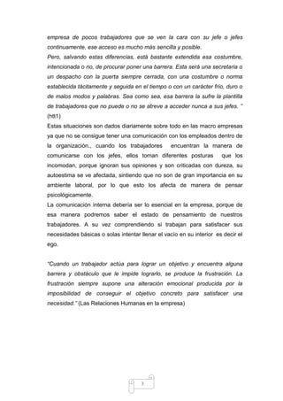 empresa de pocos trabajadores que se ven la cara con su jefe o jefes
continuamente, ese acceso es mucho más sencilla y posible.
Pero, salvando estas diferencias, está bastante extendida esa costumbre,
intencionada o no, de procurar poner una barrera. Esta será una secretaria o
un despacho con la puerta siempre cerrada, con una costumbre o norma
establecida tácitamente y seguida en el tiempo o con un carácter frío, duro o
de malos modos y palabras. Sea como sea, esa barrera la sufre la plantilla
de trabajadores que no puede o no se atreve a acceder nunca a sus jefes. ‟‟
(htt1)
Estas situaciones son dados diariamente sobre todo en las macro empresas
ya que no se consigue tener una comunicación con los empleados dentro de
la organización., cuando los trabajadores

encuentran la manera de

comunicarse con los jefes, ellos toman diferentes posturas

que los

incomodan, porque ignoran sus opiniones y son criticadas con dureza, su
autoestima se ve afectada, sintiendo que no son de gran importancia en su
ambiente laboral, por lo que esto los afecta de manera de pensar
psicológicamente.
La comunicación interna debería ser lo esencial en la empresa, porque de
esa manera podremos saber el estado de pensamiento de nuestros
trabajadores. A su vez comprendiendo si trabajan para satisfacer sus
necesidades básicas o solas intentar llenar el vacío en su interior es decir el
ego.
“Cuando un trabajador actúa para lograr un objetivo y encuentra alguna
barrera y obstáculo que le impide lograrlo, se produce la frustración. La
frustración siempre supone una alteración emocional producida por la
imposibilidad de conseguir el objetivo concreto para satisfacer una
necesidad.” (Las Relaciones Humanas en la empresa)

3

 