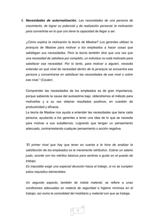 5. Necesidades de autorrealización. Las necesidades de una persona de
crecimiento, de lograr su potencial y de realización personal; la motivación
para convertirse en lo que uno tiene la capacidad de llegar a ser.

¿Cómo explica la motivación la teoría de Maslow? Los gerentes utilizan la
jerarquía de Maslow para motivar a los empleados a hacer cosas que
satisfagan sus necesidades. Pero la teoría también dice que una vez que
una necesidad de satisface por completo, un individuo no está motivado para
satisfacer esa necesidad. Por lo tanto, para motivar a alguien, necesita
entender en qué nivel de necesidad dentro de la jerarquía se encuentra esa
persona y concentrarse en satisfacer las necesidades de ese nivel o sobre
ese nivel.” (Couter)

Comprender las necesidades de los empleados es de gran importancia,
porque sabiendo la causa del autoestima bajo, obtendremos el método para
motivarlos y a su vez obtener resultados positivos, en cuestión de
productividad y eficacia.
La teoría de Maslow nos ayuda a entender las necesidades que tiene cada
persona, ayudando a los gerentes a tener una idea de lo que se necesita
para motivar a sus subalternos. Logrando que tengan un pensamiento
adecuado, contrarrestando cualquier pensamiento o acción negativa.

“El primer nivel que hay que tener en cuenta a la hora de analizar la
satisfacción de los empleados es le meramente retributivo. Cobrar un salario
justo, acorde con los méritos básicos para sentirse a gusto en el puesto de
trabajo.
Es imposible exigir una especial devoción hacia el trabajo, si no se cumplen
estos requisitos elementales.

Un segundo aspecto, también de índole material, se refiere a unas
condiciones adecuadas en materia de seguridad e higiene mínimas en el
trabajo, así como la comodidad del mobiliario y material con que se trabaja.

6

 