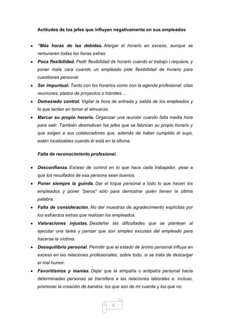 Actitudes de los jefes que influyen negativamente en sus empleados
“Más horas de las debidas. Alargar el horario en exceso, aunque se
remuneren todas las horas extras.
Poca flexibilidad. Pedir flexibilidad de horario cuando el trabajo l requiere, y
poner mala cara cuando un empleado pide flexibilidad de horario para
cuestiones personal.
Ser impuntual. Tanto con los horarios como con la agenda profesional: citas
reuniones, plazos de proyectos o trámites…
Demasiado control. Vigilar la hora de entrada y salida de los empleados y
lo que tardan en tomar el almuerzo.
Marcar su propio horario. Organizar una reunión cuando falta media hora
para salir. También desmotivan los jefes que se fabrican su propio horario y
que exigen a sus colaboradores que, además de haber cumplido el suyo,
estén localizables cuando él está en la oficina.
Falta de reconocimiento profesional.
Desconfianza. Exceso de control en lo que hace cada trabajador, pese a
que los resultados de esa persona sean buenos.
Poner siempre la guinda. Dar el toque personal a todo lo que hacen los
empleados y poner "peros" sólo para demostrar quién tienen la última
palabra.
Falta de consideración. No dar muestras de agradecimiento explícitas por
los esfuerzos extras que realizan los empleados.
Valoraciones injustas. Desdeñar las dificultades que se plantean al
ejecutar una tarea y pensar que son simples excusas del empleado para
hacerse la víctima.
Desequilibrio personal. Permitir que el estado de ánimo personal influya en
exceso en las relaciones profesionales; sobre todo, si se trata de descargar
el mal humor.
Favoritismos y manías. Dejar que la simpatía o antipatía personal hacia
determinadas personas se transfiera a las relaciones laborales e, incluso,
promover la creación de bandos: los que son de mi cuerda y los que no.

8

 