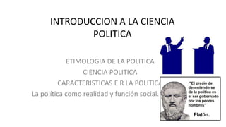 INTRODUCCION A LA CIENCIA
POLITICA
ETIMOLOGIA DE LA POLITICA
CIENCIA POLITICA
CARACTERISTICAS E R LA POLITICA
La política como realidad y función social. El Estado
 