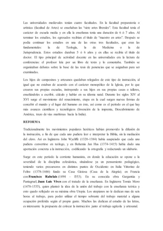 Las universidades medievales tenían cuatro facultades. En la facultad preparatoria o
artística (facultad de Artes) se enseñaban las “siete artes liberales”. Esta facultad tenía el
carácter de escuela media y en ella la enseñanza tenía una duración de 6 ó 7 años. Al
terminar los estudios, los egresados recibían el título de “maestro en artes”. Después se
podía continuar los estudios en una de las otras tres facultades, que eran las
fundamentales: la de Teología, la de Medicina o la de
Jurisprudencia. Estos estudios duraban 5 ó 6 años y en ellas se recibía el título de
doctor. El tipo principal de actividad docente en las universidades era la lectura de
conferencias: el profesor leía por un libro de texto y lo comentaba. También se
organizaban debates sobre la base de las tesis de ponencias que se asignaban para ser
examinadas.
Los hijos de campesinos y artesanos quedaban relegados de este tipo de instrucción, al
igual que no estaban de acuerdo con el carácter monopólico de la Iglesia, por lo que
crearon sus propias escuelas, instruyendo a sus hijos en sus propias casas o talleres,
enseñándoles a escribir, cálculo y hablar en su idioma natal. Durante los siglos XIV al
XVI surge el movimiento del renacimiento, etapa en la cual surgen nuevas formas de
concebir el mundo y el lugar del humano en éste, así como es el período en el que hay
más avances científicos y tecnológicos (Invención de la imprenta, Descubrimiento de
América, trazo de vías marítimas hacía la India).
REFORMA
Tradicionalmente los movimientos populares heréticos habían promovido la difusión de
la instrucción, a fin de que cada uno pudiera leer e interpretar la Biblia, sin la mediación
del clero. Así en Inglaterra John Wycliffe (1320-1384) había auspiciado que cada uno
pudiera convertirse en teólogo, y en Bohemia Jan Hus (1374-1415) había dado una
aportación concreta a la instrucción, codificando la ortografía y redactando un silabario.
Surge en este período la corriente humanista, en donde la educación se opone a la
severidad de la disciplina eclesiástica, situándose ya un pensamiento pedagógico,
teniendo varios precursores en distintos puntos de Occidente: en Italia Vittorino de
Feltre (1378-1446) fundo su Casa Gioiosa (Casa de la Alegría); en Francia
con Francisco Rabelais (1494 – l553). En su conocida obra Gargantúa y
Pantagruel; Juan Luís Vives con el tratado de la enseñanza. En Inglaterra Tomás Moro
(1478-1535), quien planteó la idea de la unión del trabajo con la enseñanza teórica y
esto quedo reflejado en su máxima obra Utopía. Los utopianos no le dedican mas de seis
horas al trabajo, para poder utilizar el tiempo sobrante del trabajo material a alguna
ocupación preferida según el propio gusto. Muchos las dedican al estudio de las letras,
es interesante la propuesta de colocar la instrucción junto al trabajo agrícola y artesanal.
 