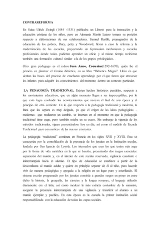 CONTRAREFORMA
En Suiza Ulrich Zwingli (1484 -1531) publicaba un Libreto para la instrucción y la
educación cristiana de los niños, pero en Alemania Martín Lutero tomara su posición
respecto a elaboraciones de sus colaboradores. Samuel Hartlib, propugnador de la
educación de los pobres, Dury, petty y Woodward, llevan a caso la reforma y la
modernización de las escuelas, proyectando un Gymnasium mechanicum y escuelas
profesionales donde todos pudieran aprender un oficio y al mismo tiempo recibieran
también una formación cultural similar a la de los grupos privilegiados.
Otro gran pedagogo es el eslavo Juan Amos, Comenius(1592-1670), quién fue el
primero en plantear el termino didáctica, en su libro “Didáctica Magna”. Libro en que
sientan las bases del proceso de enseñanza aprendizaje por el que tienen que atravesar
los infantes para adquirir los conocimientos del momento dentro un contexto particular.
LA PEDAGOGÍA TRADICIONAL. Existen hechos históricos paralelos, respecto a
los movimientos educativos, que en algún momento llegan a ser imperceptibles, por lo
que esto logra confundir los acontecimientos que marcan el final de una época y el
principio de otra corriente. En lo que respecta a la pedagogía tradicional y moderna, la
línea que las separa es muy delgada, ya que él origen de las ideas pedagógicas –
modernas- que realizaron un cambio, se insertan en el momento en que la pedagogía
tradicional tiene auge, pero también estaba en su ocaso. Sin embargo la vigencia de los
métodos tradicionales, siguen presentándose hoy en día, así como el modelo de Escuela
Tradicional pero con matices de las nuevas corrientes.
La pedagogía “tradicional” comienza en Francia en los siglos XVII y XVIII. Esta se
caracteriza por la consolidación de la presencia de los jesuitas en la Institución escolar,
fundada por San Ignacio de Loyola. Los internados que eran los que tenían más auge
por la forma de vida metódica en la que se basaba, presentando dos rasgos esenciales:
separación del mundo y, en el interior de este recinto reservado, vigilancia constante e
ininterrumpida hacía el alumno. El tipo de educación se establece a partir de la
desconfianza al mundo adulto y quiere en principio separar de él al niño, para hacerle
vivir de manera pedagógica y apegada a la religión en un lugar puro y esterilizado. El
sistema escolar programado por los jesuitas consistía a grandes rasgos en poner en entre
dicho la historia, la geografía, las ciencias y la lengua romance, el lenguaje utilizado
diariamente era el latín, así como inculcar la más estricta costumbre de la sumisión,
asegurar la presencia ininterrumpida de una vigilancia y transferir al alumno a un
mundo ejemplar y pacífico. En esta época es la escuela la primer institución social
responsabilizada con la educación de todas las capas sociales.
 