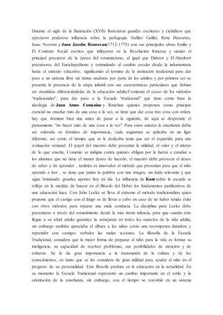 Durante el siglo de la Ilustración (XVII) florecieron grandes escritores y científicos que
ejercieron poderosa influencia sobre la pedagogía. Galileo Galilei, Rene Descartes,
Isaac Newton y Juan Jacobo Rousseau(1712-1778) con sus principales obras Emilio y
El Contrato Social escritos que influyeron en la Revolución francesa y siendo el
principal precursor de la época del romanticismo, al igual que Diderot y D´Alembert
precursores del Enciclopedismo y estimulando al cambio escolar desde la indumentaria
hasta el método educativo, significando el termino de la institución tradicional para dar
paso a un sistema libre sin tantas ataduras por parte de los adultos y por primera vez se
presenta la presencia de la etapa infantil con sus características particulares que debían
ser atendidas diferenciándolas de la educación adulta.Comienza el ocaso de los métodos
“tradicionales”, para dar paso a la Escuela “tradicional” que tiene como base la
ideología de Juan Amos Comenius y Ratichius quienes proponen como principio
esencial no enseñar más de una cosa a la vez, se tiene que dar cosa tras cosa con orden,
hay que dominar bien una antes de pasar a la siguiente, de aquí se desprende el
pensamiento “no hacer más de una cosa a la vez”. Para estos autores la enseñanza debía
ser valorada en términos de importancia, cada asignatura se aplicaba en un ligar
diferente, así como el tiempo que se le dedicaba tenía que ser el requerido para una
evaluación semanal. El papel del maestro debe presentar la utilidad, el valor y el interés
de lo que enseña, Comenio se indigna contra quienes obligan por la fuerza a estudiar a
los alumnos que no tiene el menor deseo de hacerlo, el maestro debe provocar el deseo
de saber y de aprender , también es innovador el método que presentan para que el niño
aprenda a leer , se tiene que juntar la palabra con una imagen, sin duda relevante y que
sigue brindando grandes aportes hoy en día. La influencia de Kant sobre la escuela se
refleja en la medida de buscar en el filósofo del Deber los fundamentos justificativos de
una educación laica. Con John Locke se lleva al extremo el método tradicionalista quien
propone que el castigo con el látigo se de llevar a cabo en caso de no haber tenido éxito
con otros métodos para reparar una mala conducta. La disciplina para Locke debe
presentarse a través del sometimiento desde la más tierna infancia, para que cuando éste
llegue a su edad adulta garantice la semejanza en todos los aspectos de la vida adulta,
sin embargo también apreciaba el albura a los niños como una recompensa duradera y
reprender con castigos verbales las malas acciones. La filosofía de la Escuela
Tradicional, considera que la mejor forma de preparar al niño para la vida es formar su
inteligencia, su capacidad de resolver problemas, sus posibilidades de atención y de
esfuerzo. Se le da gran importancia a la transmisión de la cultura y de los
conocimientos, en tanto que se les considera de gran utilidad para ayudar al niño en el
progreso de su personalidad. Esta filosofía perdura en la educación en la actualidad. En
su momento la Escuela Tradicional representó un cambio importante en el estilo y la
orientación de la enseñanza, sin embargo, con el tiempo se convirtió en un sistema
 