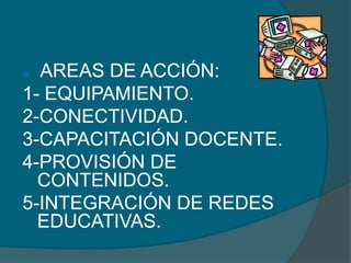  AREAS DE ACCIÓN:
1- EQUIPAMIENTO.
2-CONECTIVIDAD.
3-CAPACITACIÓN DOCENTE.
4-PROVISIÓN DE
  CONTENIDOS.
5-INTEGRACIÓN DE REDES
  EDUCATIVAS.
 