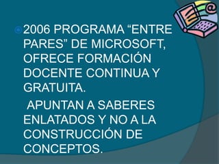 2006
     PROGRAMA “ENTRE
 PARES” DE MICROSOFT,
 OFRECE FORMACIÓN
 DOCENTE CONTINUA Y
 GRATUITA.
  APUNTAN A SABERES
 ENLATADOS Y NO A LA
 CONSTRUCCIÓN DE
 CONCEPTOS.
 