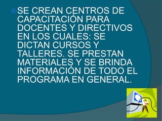  SECREAN CENTROS DE
 CAPACITACIÓN PARA
 DOCENTES Y DIRECTIVOS
 EN LOS CUALES: SE
 DICTAN CURSOS Y
 TALLERES. SE PRESTAN
 MATERIALES Y SE BRINDA
 INFORMACIÓN DE TODO EL
 PROGRAMA EN GENERAL.
 