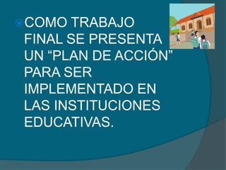 COMO TRABAJO
FINAL SE PRESENTA
UN “PLAN DE ACCIÓN”
PARA SER
IMPLEMENTADO EN
LAS INSTITUCIONES
EDUCATIVAS.
 