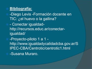  Bibliografía:
 -Diego Levis -Formación docente en
  TIC: ¿el huevo o la gallina?
 - Conectar igualdad-
  http://recursos.educ.ar/conectar-
  igualdad/
 -Proyecto-piloto 1 a 1 -
  http://www.igualdadycalidadcba.gov.ar/S
  IPEC-CBA/Centrotic/centrotic1.html
 -Susana Muraro.
 